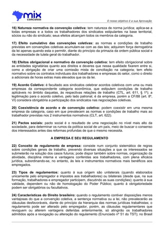 O nosso objetivo é a sua Aprovação

16) Natureza normativa da convenção coletiva: tem natureza de norma jurídica; aplica-se a
todas empresas e a todos os trabalhadores dos sindicatos estipulantes na base territorial,
sócios ou não do sindicato; seus efeitos alcançam todos os membros da categoria.

17) Efeito cumulativo das convenções coletivas: as normas e condições de trabalho
previstas em convenções coletivas acumulam-se com as das leis; adquirem força derrogatória
da lei apenas quando esta o permitir, diante do princípio da primazia da ordem pública social e
da necessidade de tutela geral do trabalhador.

18) Efeitos obrigacional e normativo da convenção coletiva: tem efeito obrigacional sobre
as entidades signatárias quanto aos direitos e deveres que nessa qualidade fixarem entre si,
como a obrigação de criar uma comissão mista de conciliação na categoria; tem efeito
normativo sobre os contratos individuais dos trabalhadores e empresas do setor, como o direito
a adicionais de horas extras mais elevados que os da lei.

19) Acordo Coletivo: é facultado aos sindicatos celebrar acordos coletivos com uma ou mais
empresas da correspondente categoria econômica, que estipulem condições de trabalho
aplicáveis no âmbito daquelas, às respectivas relações de trabalho (CTL, art. 611, § 1º); a
legitimação para o acordo coletivo, pelo lado patronal, é da empresa, porém a CF/88 (art. 8º,
VI) considera obrigatória a participação dos sindicatos nas negociações coletivas.

20) Coexistência de acordo e de convenção coletiva: podem coexistir em uma mesma
empresa da categoria, caso em que prevalecem as normas e condições de trabalho mais ao
trabalhador previstas nos 2 instrumentos normativos (CLT, art. 622).

21) Pactos sociais: pacto social é o resultado de uma negociação no nível mais alto da
sociedade, para determinar os rumos da política social de um país, meio de buscar o consenso
dos interessados antes das reformas profundas de que o mesmo necessita.

                          A EMPRESA E SEU REGULAMENTO

22) Conceito de regulamento de empresa: consiste num conjunto sistemático de regras
sobre condições gerais de trabalho, prevendo diversas situações a que os interessados se
submeterão na solução dos casos futuros; pode dispor também sobre normas, organização da
atividade, disciplina interna e vantagens conferidas aos trabalhadores, com plena eficácia
jurídica, subordinando-se, no entanto, às leis e instrumentos normativos mais benéficos aos
empregados.

23) Tipos de regulamentos: quanto à sua origem são unilaterais (quando elaborados
unicamente pelo empregador e impostos aos trabalhadores) ou bilaterais (desde que, na sua
formação, trabalhadores e empregador participem, discutindo as suas condições); quanto à sua
validade, dependem ou não de homologação do Poder Público; quanto à obrigatoriedade
podem ser obrigatórios ou facultativos.

24) Características do Direito brasileiro: quando o regulamento contiver disposições menos
vantajosas do que a convenção coletiva, a sentença normativa ou a lei, não prevalecerão as
cláusulas desfavoráveis, diante do princípio da hierarquia das normas jurídicas trabalhistas; o
regulamento pode ser alterado pelo empregador, porém, as cláusulas regulamentares que
revoguem ou alterem vantagens deferidas anteriormente, só atingirão os trabalhadores
admitidos após a revogação ou alteração do regulamento (Enunciado nº 51 do TST); no Brasil
 