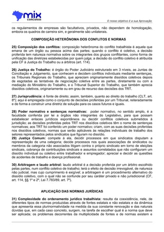 O nosso objetivo é a sua Aprovação

os regulamentos de empresas são facultativos, privados, não dependem de homologação,
embora os quadros de carreira sim, e geralmente são unilaterais.

             COMPOSIÇÃO HETERÔNOMA DOS CONFLITOS E NORMAS

25) Composição dos conflitos: composição heterônoma do conflito trabalhista é aquela que
emana de um órgão ou pessoa acima das partes; quando o conflito é coletivo, a decisão
proferida tem natureza normativa sobre os integrantes dos grupos conflitantes, como forma de
unificação das diretrizes estabelecidas por quem julga; a decisão do conflito coletivo é atribuída
pela CF à Justiça do Trabalho ou a árbitros (art. 114).

26) Justiça do Trabalho: é órgão do Poder Judiciário estruturado em 3 níveis, as Juntas de
Conciliação e Julgamento, que conhecem e decidem conflitos individuais mediante sentenças,
os Tribunais Regionais do Trabalho, que apreciam originariamente dissídios coletivos depois
de esgotadas as tentativas de negociação coletiva entre as partes, diretamente ou com a
mediação do Ministério do Trabalho, e o Tribunal Superior do Trabalho, que também aprecia
dissídios coletivos, originariamente ou em grau de recurso das decisões dos TRT.

27) Jurisprudência: é fonte de direito; assim, também, quanto ao direito do trabalho (CLT, art.
8º); aqui é empregada como o conjunto de decisões proferidas por um Tribunal, reiteradamente
e de forma a construir uma diretriz de solução para os casos futuros e iguais.

28) Poder normativo e sentenças normativas: poder normativo, no sentido amplo, é a
faculdade conferida por lei a órgãos não integrantes do Legislativo, para que possam
estabelecer enlaces jurídicos espontâneos ou decidir conflitos coletivos submetidos à
jurisdição; as decisões proferidas pelos TRT nos dissídios coletivos têm o nome de sentenças
normativas; aos TRT foi conferido um poder normativo; criam, com as suas decisões proferidas
nos dissídios coletivos, normas que serão aplicáveis às relações individuais de trabalho dos
setores representados pelos sindicatos que figuram no dissídio.
29) Justiça Comum: compete à ela, decidir processos em que sindicatos disputam a
representação de uma categoria; decide processos nos quais associações de sindicatos ou
membros da categoria não associados litigam contra o próprio sindicato em torno de eleições
sindicais, cobrança de contribuições sindicais e assuntos correlatados que não configuram um
dissídio individual ou coletivo entre trabalhador e empregador; apreciar e decidir as questões
de acidentes de trabalho e doença profissional.

30) Arbitragem e laudo arbitral: laudo arbitral é a decisão proferida por um árbitro escolhido
pelas partes, num conflito coletivo de trabalho; terá o efeito de decisão irrevogável, de natureza
não judicial, mas cujo cumprimento é exigível; a arbitragem é um procedimento alternativo do
dissídio coletivo, com o qual não se confunde por seu caráter privado e não jurisdicional (CF,
art. 114, §§ 1º e 2º, Lei 7.783/89, art. 7º).


                    APLICAÇÃO DAS NORMAS JURÍDICAS

31) Complexidade do ordenamento jurídico trabalhista: resulta da coexistência, nele, de
diferentes tipos de normas produzidas através de fontes estatais e não estatais e da dinâmica
que apresenta essa plurinormatividade na medida da sua constante renovação e das naturais
dúvidas que, em cada caso concreto, surgem, na tarefa de escolher qual é a norma que deve
ser aplicada; os problemas decorrentes da multiplicidade de fontes e de normas existem e
 