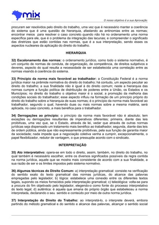 O nosso objetivo é a sua Aprovação

procuram ser resolvidos pelo direito do trabalho, uma vez que é necessário manter a coerência
do sistema que é uma questão de hierarquia, afastando as antinomias entre as normas;
encontrar meios para resolver o caso concreto quando não há no ordenamento uma norma
específica para ele, que é o problema da integração das lacunas; e compreender o significado
das diretrizes que estão contidas nas normas, que é a sua interpretação, sendo esses os
aspectos nucleares da aplicação do direito do trabalho.

                                      HIERARQUIA

32) Escalonamento das normas: o ordenamento jurídico, como todo o sistema normativo, é
um conjunto de normas de conduta, de organização, de competência, de direitos subjetivos e
deveres, aspecto do qual resulta a necessidade de ser estabelecida uma correlação entre as
normas visando à coerência do sistema.

33) Princípio da norma mais favorável ao trabalhador: a Constituição Federal é a norma
jurídica maior na pirâmide normativa do direito do trabalho; há contudo, um aspecto peculiar ao
direito do trabalho; a sua finalidade não é igual à do direito comum; neste a hierarquia das
normas cumpre a função política de distribuição de poderes entre a União, os Estados e os
Municípios; no direito do trabalho o objetivo maior é o social, a promoção da melhoria das
condições sociais do trabalhador; esse aspecto influiu na formação de um princípio próprio do
direito do trabalho sobre a hierarquia de suas normas; é o princípio da norma mais favorável ao
trabalhador, segundo o qual, havendo duas ou mais normas sobre a mesma matéria, será
aplicada, no caso concreto, a mais benéfica para o trabalhador.

34) Derrogações ao princípio: o princípio da norma mais favorável não é absoluto; tem
exceções ou derrogações resultantes de imperativos diferentes; primeira, diante das leis
proibitivas, uma vez que, se o Estado, através de lei, vedar que através de outras normas
jurídicas seja dispensado um tratamento mais benéfico ao trabalhador; segunda, diante das leis
de ordem pública, ainda que não expressamente proibitivas, pela sua função de garantia maior
da sociedade; nada impede que a negociação coletiva venha a cumprir, excepcionalmente, o
papel flexibilizador, redutor de vantagem, o que pressupõe acordo com o sindicato.

                                 INTERPRETAÇÃO

35) Ato interpretativo: opera-se em todo o direito, assim, também, no direito do trabalho, no
qual também é necessário escolher, entre os diversos significados possíveis da regra contida
na norma jurídica, aquele que se mostra mais consistente de acordo com a sua finalidade, a
sua razão de ser e os limites impostos pelo sistema normativo.

36) Algumas técnicas do Direito Comum: a) interpretação gramatical: consiste na verificação
do sentido exato do texto gramatical das normas jurídicas, do alcance das palavras
empregadas pelo legislador; b) lógica: estabelece uma conexão entre os diferentes textos
legais, supondo os meios fornecidos pela interpretação gramatical; c) teleológica: volta-se para
a procura do fim objetivado pelo legislador, elegendo-o como fonte do processo interpretativo
do texto legal; d) autêntica: é aquela que emana do próprio órgão que estabeleceu a norma
interpretada, declarando o seu sentido e conteúdo por meio de outra norma jurídica.

37) Interpretação do Direito do Trabalho: ao interpretá-lo, o interprete deverá, embora
partindo do método gramatical e do sentido e alcance das palavras, alcançar o sentido social
 