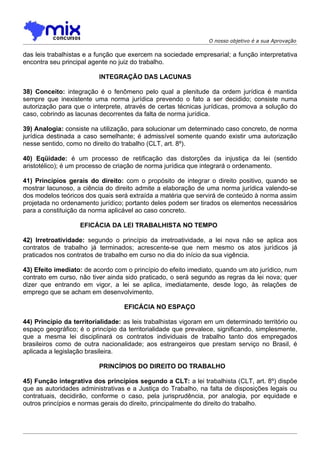O nosso objetivo é a sua Aprovação

das leis trabalhistas e a função que exercem na sociedade empresarial; a função interpretativa
encontra seu principal agente no juiz do trabalho.

                          INTEGRAÇÃO DAS LACUNAS

38) Conceito: integração é o fenômeno pelo qual a plenitude da ordem jurídica é mantida
sempre que inexistente uma norma jurídica prevendo o fato a ser decidido; consiste numa
autorização para que o interprete, através de certas técnicas jurídicas, promova a solução do
caso, cobrindo as lacunas decorrentes da falta de norma jurídica.

39) Analogia: consiste na utilização, para solucionar um determinado caso concreto, de norma
jurídica destinada a caso semelhante; é admissível somente quando existir uma autorização
nesse sentido, como no direito do trabalho (CLT, art. 8º).

40) Eqüidade: é um processo de retificação das distorções da injustiça da lei (sentido
aristotélico); é um processo de criação de norma jurídica que integrará o ordenamento.

41) Princípios gerais do direito: com o propósito de integrar o direito positivo, quando se
mostrar lacunoso, a ciência do direito admite a elaboração de uma norma jurídica valendo-se
dos modelos teóricos dos quais será extraída a matéria que servirá de conteúdo à norma assim
projetada no ordenamento jurídico; portanto deles podem ser tirados os elementos necessários
para a constituição da norma aplicável ao caso concreto.

                   EFICÁCIA DA LEI TRABALHISTA NO TEMPO

42) Irretroatividade: segundo o princípio da irretroatividade, a lei nova não se aplica aos
contratos de trabalho já terminados; acrescente-se que nem mesmo os atos jurídicos já
praticados nos contratos de trabalho em curso no dia do início da sua vigência.

43) Efeito imediato: de acordo com o princípio do efeito imediato, quando um ato jurídico, num
contrato em curso, não tiver ainda sido praticado, o será segundo as regras da lei nova; quer
dizer que entrando em vigor, a lei se aplica, imediatamente, desde logo, às relações de
emprego que se acham em desenvolvimento.

                                   EFICÁCIA NO ESPAÇO

44) Princípio da territorialidade: as leis trabalhistas vigoram em um determinado território ou
espaço geográfico; é o princípio da territorialidade que prevalece, significando, simplesmente,
que a mesma lei disciplinará os contratos individuais de trabalho tanto dos empregados
brasileiros como de outra nacionalidade; aos estrangeiros que prestam serviço no Brasil, é
aplicada a legislação brasileira.

                          PRINCÍPIOS DO DIREITO DO TRABALHO

45) Função integrativa dos princípios segundo a CLT: a lei trabalhista (CLT, art. 8º) dispõe
que as autoridades administrativas e a Justiça do Trabalho, na falta de disposições legais ou
contratuais, decidirão, conforme o caso, pela jurisprudência, por analogia, por equidade e
outros princípios e normas gerais do direito, principalmente do direito do trabalho.
 