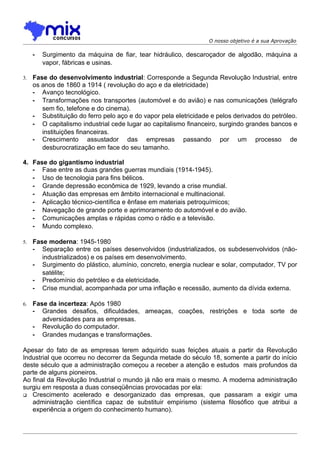 O nosso objetivo é a sua Aprovação

     -   Surgimento da máquina de fiar, tear hidráulico, descaroçador de algodão, máquina a
         vapor, fábricas e usinas.

3.   Fase do desenvolvimento industrial: Corresponde a Segunda Revolução Industrial, entre
     os anos de 1860 a 1914 ( revolução do aço e da eletricidade)
     - Avanço tecnológico.
     - Transformações nos transportes (automóvel e do avião) e nas comunicações (telégrafo
        sem fio, telefone e do cinema).
     - Substituição do ferro pelo aço e do vapor pela eletricidade e pelos derivados do petróleo.
     - O capitalismo industrial cede lugar ao capitalismo financeiro, surgindo grandes bancos e
        instituições financeiras.
     - Crescimento assustador das empresas passando por um processo de
        desburocratização em face do seu tamanho.

4. Fase do gigantismo industrial
   - Fase entre as duas grandes guerras mundiais (1914-1945).
   - Uso de tecnologia para fins bélicos.
   - Grande depressão econômica de 1929, levando a crise mundial.
   - Atuação das empresas em âmbito internacional e multinacional.
   - Aplicação técnico-científica e ênfase em materiais petroquímicos;
   - Navegação de grande porte e aprimoramento do automóvel e do avião.
   - Comunicações amplas e rápidas como o rádio e a televisão.
   - Mundo complexo.

5.   Fase moderna: 1945-1980
     - Separação entre os países desenvolvidos (industrializados, os subdesenvolvidos (não-
        industrializados) e os países em desenvolvimento.
     - Surgimento do plástico, alumínio, concreto, energia nuclear e solar, computador, TV por
        satélite;
     - Predomínio do petróleo e da eletricidade.
     - Crise mundial, acompanhada por uma inflação e recessão, aumento da dívida externa.

6.   Fase da incerteza: Após 1980
     - Grandes desafios, dificuldades, ameaças, coações, restrições e toda sorte de
        adversidades para as empresas.
     - Revolução do computador.
     - Grandes mudanças e transformações.

Apesar do fato de as empresas terem adquirido suas feições atuais a partir da Revolução
Industrial que ocorreu no decorrer da Segunda metade do século 18, somente a partir do início
deste século que a administração começou a receber a atenção e estudos mais profundos da
parte de alguns pioneiros.
Ao final da Revolução Industrial o mundo já não era mais o mesmo. A moderna administração
surgiu em resposta a duas conseqüências provocadas por ela:
 Crescimento acelerado e desorganizado das empresas, que passaram a exigir uma
   administração científica capaz de substituir empirismo (sistema filosófico que atribui a
   experiência a origem do conhecimento humano).
 