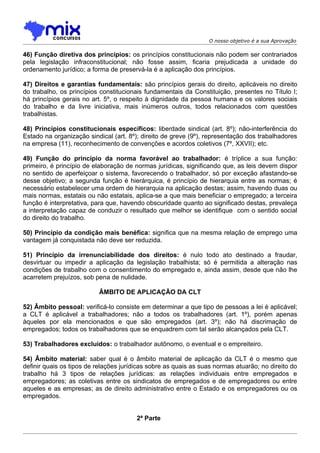 O nosso objetivo é a sua Aprovação

46) Função diretiva dos princípios: os princípios constitucionais não podem ser contrariados
pela legislação infraconstitucional; não fosse assim, ficaria prejudicada a unidade do
ordenamento jurídico; a forma de preservá-la é a aplicação dos princípios.

47) Direitos e garantias fundamentais: são princípios gerais do direito, aplicáveis no direito
do trabalho, os princípios constitucionais fundamentais da Constituição, presentes no Título I;
há princípios gerais no art. 5º, o respeito à dignidade da pessoa humana e os valores sociais
do trabalho e da livre iniciativa, mais inúmeros outros, todos relacionados com questões
trabalhistas.

48) Princípios constitucionais específicos: liberdade sindical (art. 8º); não-interferência do
Estado na organização sindical (art. 8º); direito de greve (9º), representação dos trabalhadores
na empresa (11), reconhecimento de convenções e acordos coletivos (7º, XXVII); etc.

49) Função do princípio da norma favorável ao trabalhador: é tríplice a sua função:
primeiro, é princípio de elaboração de normas jurídicas, significando que, as leis devem dispor
no sentido de aperfeiçoar o sistema, favorecendo o trabalhador, só por exceção afastando-se
desse objetivo; a segunda função é hierárquica, é princípio de hierarquia entre as normas; é
necessário estabelecer uma ordem de hierarquia na aplicação destas; assim, havendo duas ou
mais normas, estatais ou não estatais, aplica-se a que mais beneficiar o empregado; a terceira
função é interpretativa, para que, havendo obscuridade quanto ao significado destas, prevaleça
a interpretação capaz de conduzir o resultado que melhor se identifique com o sentido social
do direito do trabalho.

50) Princípio da condição mais benéfica: significa que na mesma relação de emprego uma
vantagem já conquistada não deve ser reduzida.

51) Princípio da irrenunciabilidade dos direitos: é nulo todo ato destinado a fraudar,
desvirtuar ou impedir a aplicação da legislação trabalhista; só é permitida a alteração nas
condições de trabalho com o consentimento do empregado e, ainda assim, desde que não lhe
acarretem prejuízos, sob pena de nulidade.

                          ÂMBITO DE APLICAÇÃO DA CLT

52) Âmbito pessoal: verificá-lo consiste em determinar a que tipo de pessoas a lei é aplicável;
a CLT é aplicável a trabalhadores; não a todos os trabalhadores (art. 1º), porém apenas
àqueles por ela mencionados e que são empregados (art. 3º); não há discrimação de
empregados; todos os trabalhadores que se enquadrem com tal serão alcançados pela CLT.

53) Trabalhadores excluídos: o trabalhador autônomo, o eventual e o empreiteiro.

54) Âmbito material: saber qual é o âmbito material de aplicação da CLT é o mesmo que
definir quais os tipos de relações jurídicas sobre as quais as suas normas atuarão; no direito do
trabalho há 3 tipos de relações jurídicas: as relações individuais entre empregados e
empregadores; as coletivas entre os sindicatos de empregados e de empregadores ou entre
aqueles e as empresas; as de direito administrativo entre o Estado e os empregadores ou os
empregados.


                                        2ª Parte
 