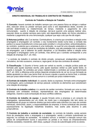 O nosso objetivo é a sua Aprovação

      DIREITO INDIVIDUAL DO TRABALHO E CONTRATO DE TRABALHO

                       Contrato de Trabalho e Relação de Trabalho

1) Conceito: haverá contrato de trabalho sempre que uma pessoa física se obrigar a realizar
atos, executar obras ou prestar serviços para outra e sob dependência desta, durante um
período determinado ou indeterminado de tempo, mediante o pagamento de uma
remuneração; quanto à relação de emprego, dar-se-á quando uma pessoa realizar atos,
executar obras ou prestar serviços para outra, sob dependência desta, em forma voluntária e
mediante o pagamento de uma remuneração, qualquer que seja o ato que lhe dê origem.

2) Natureza jurídica: são 2 as teorias: Contratualismo, é a teoria que considera a relação entre
empregado e empregador um contrato; o seu fundamento reside numa tese; a vontade das
partes é a causa insubstituível e única que pode constituir o vínculo jurídico; anticontratualismo,
ao contrário, sustenta que a empresa é uma instituição, na qual há uma situação estatutária e
não contratual; o estatuto prevê as condições de trabalho, que são prestadas sob a autoridade
do empregador, que é detentor do poder disciplinar; a Lei Brasileira define a relação entre
empregado e empregador como um contrato, mas afirma que o contrato corresponde a uma
relação de emprego (CLT, art. 442).

* o contrato de trabalho é contrato de direito privado, consensual, sinalagmático (perfeito),
comutativo, de trato sucessivo, oneroso e, regra geral, do tipo dos contratos de adesão

3) Classificação: 1) Quanto à forma: pode ser verbal ou escrito, a relação jurídica pode ser
formada pelo ajuste expresso escrito, pelo ajuste expresso verbal ou pelo ajuste tácito; 2)
quanto à duração: há contratos por prazo indeterminado e contratos por prazo determinado
(CLT, art. 443); a diferença entre ambos depende simplesmente de ver se na sua formação as
partes ajustaram ou não o seu termo final; se houve o ajuste o quanto ao termo final, o contrato
será por prazo determinado; a forma comum é o contrato por prazo indeterminado.

4) Contrato de trabalho individual: é o acordo, tácito ou expresso, formado entre empregador
e empregado, para a prestação de serviço pessoal, contendo os elementos que caracterizam
uma relação de emprego.

5) Contrato de trabalho coletivo: é o acordo de caráter normativo, formado por uma ou mais
empresas com entidades sindicais, representativas dos empregados de determinadas
categorias, visando a auto-composição de seus conflitos coletivos.

6) Contrato de trabalho de equipe: é aquele firmado entre a empresa e um conjunto de
empregados, representados por um chefe, de modo que o empregador não tem sobre os
trabalhadores do grupo os mesmos direitos que teria sobre cada indivíduo (no caso de contrato
individual), diminuindo, assim, a responsabilidade da empresa; é forma contratual não prevista
expressamente na legislação trabalhista brasileira, mas aceita pela doutrina e pela
jurisprudência.

7) Contrato de trabalho e contrato de sociedade: no contrato de trabalho, existe sempre
troca de prestações entre o empregado e o empregador, sendo o primeiro subordinado ao
segundo; no contrato de sociedade, há trabalho comum, e também a intenção comum dos
sócios de compartilharem lucros e assumirem as perdas e os riscos do empreendimento
(affectio societatis), inexistindo, além disso, qualquer vínculo de subordinação entre os sócios.
 