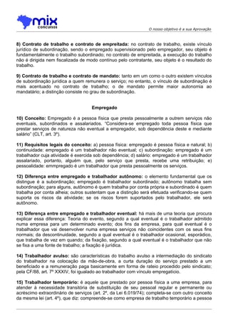 O nosso objetivo é a sua Aprovação



8) Contrato de trabalho e contrato de empreitada: no contrato de trabalho, existe vínculo
jurídico de subordinação, sendo o empregado supervisionado pelo empregador, seu objeto é
fundamentalmente o trabalho subordinado; no contrato de empreitada, a execução do trabalho
não é dirigida nem fiscalizada de modo contínuo pelo contratante, seu objeto é o resultado do
trabalho.

9) Contrato de trabalho e contrato de mandato: tanto em um como o outro existem vínculos
de subordinação jurídica a quem remunera o serviço; no entanto, o vínculo de subordinação é
mais acentuado no contrato de trabalho; o de mandato permite maior autonomia ao
mandatário; a distinção consiste no grau de subordinação.


                                    Empregado

10) Conceito: Empregado é a pessoa física que presta pessoalmente a outrem serviços não
eventuais, subordinados e assalariados. “Considera-se empregado toda pessoa física que
prestar serviços de natureza não eventual a empregador, sob dependência deste e mediante
salário” (CLT, art. 3º).

11) Requisitos legais do conceito: a) pessoa física: empregado é pessoa física e natural; b)
continuidade: empregado é um trabalhador não eventual; c) subordinação: empregado é um
trabalhador cuja atividade é exercida sob dependência; d) salário: empregado é um trabalhador
assalariado, portanto, alguém que, pelo serviço que presta, recebe uma retribuição; e)
pessoalidade: emmpregado é um trabalhador que presta pessoalmente os serviços.

12) Diferença entre empregado e trabalhador autônomo: o elemento fundamental que os
distingue é a subordinação; empregado é trabalhador subordinado; autônomo trabalha sem
subordinação; para alguns, autônomo é quem trabalha por conta própria e subordinado é quem
trabalha por conta alheia; outros sustentam que a distinção será efetuada verificando-se quem
suporta os riscos da atividade; se os riscos forem suportados pelo trabalhador, ele será
autônomo.

13) Diferença entre empregado e trabalhador eventual: há mais de uma teoria que procura
explicar essa diferença: Teoria do evento, segundo a qual eventual é o trabalhador admitido
numa empresa para um determinado evento; dos fins da empresa, para qual eventual é o
trabalhador que vai desenvolver numa empresa serviços não coincidentes com os seus fins
normais; da descontinuidade, segundo a qual eventual é o trabalhador ocasional, esporádico,
que trabalha de vez em quando; da fixação, segundo a qual eventual é o trabalhador que não
se fixa a uma fonte de trabalho; a fixação é jurídica.

14) Trabalhador avulso: são características do trabalho avulso a intermediação do sindicato
do trabalhador na colocação da mão-de-obra, a curta duração do serviço prestado a um
beneficiado e a remuneração paga basicamente em forma de rateio procedido pelo sindicato;
pela CF/88, art. 7º XXXIV, foi igualado ao trabalhador com vínculo empregatício.

15) Trabalhador temporário: é aquele que prestado por pessoa física a uma empresa, para
atender à necessidade transitória de substituição de seu pessoal regular e permanente ou
acréscimo extraordinário de serviços (art. 2º, da Lei 6.019/74); completa-se com outro conceito
da mesma lei (art. 4º), que diz: compreende-se como empresa de trabalho temporário a pessoa
 