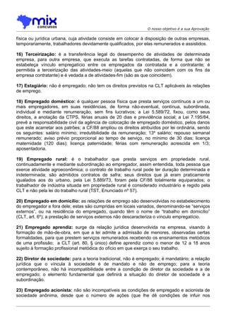 O nosso objetivo é a sua Aprovação

física ou jurídica urbana, cuja atividade consiste em colocar à disposição de outras empresas,
temporariamente, trabalhadores devidamente qualificados, por elas remunerados e assistidos.

16) Terceirização: é a transferência legal do desempenho de atividades de determinada
empresa, para outra empresa, que executa as tarefas contratadas, de forma que não se
estabeleça vínculo empregatício entre os empregados da contratada e a contratante; é
permitida a terceirização das atividades-meio (aquelas que não coincidem com os fins da
empresa contratante) e é vedada a de atividades-fim (são as que coincidem).

17) Estagiário: não é empregado; não tem os direitos previstos na CLT aplicáveis às relações
de emprego.

18) Empregado doméstico: é qualquer pessoa física que presta serviços contínuos a um ou
mais empregadores, em suas residências, de forma não-eventual, contínua, subordinada,
individual e mediante renumeração, sem fins lucrativos; a Lei 5.589/72, fixou, como seus
direitos, a anotação da CTPS, férias anuais de 20 dias e previdência social; a Lei 7.195/84,
prevê a responsabilidade civil da agência de colocação de empregado doméstico, pelos danos
que este acarretar aos patrões; a CF/88 ampliou os direitos atribuídos por lei ordinária, sendo
os seguintes: salário mínimo; irredutibilidade da remuneração; 13º salário; repouso semanal
remunerado; aviso prévio proporcional ao tempo de serviço, no mínimo de 30 dias; licença
maternidade (120 dias); licença paternidade; férias com remuneração acrescida em 1/3;
aposentadoria.

19) Empregado rural: é o trabalhador que presta serviços em propriedade rural,
continuadamente e mediante subordinação ao empregador, assim entendida, toda pessoa que
exerce atividade agroeconômica; o contrato de trabalho rural pode ter duração determinada e
indeterminada; são admitidos contratos de safra; seus direitos que já eram praticamente
igualados aos do urbano, pela Lei 5.889/73, foram pela CF/88 totalmente equiparados; o
trabalhador de indústria situada em propriedade rural é considerado industriário e regido pela
CLT e não pela lei do trabalho rural (TST, Enunciado nº 57).

20) Empregado em domicílio: as relações de emprego são desenvolvidas no estabelecimento
do empregador e fora dele; estas são cumpridas em locais variados, denominando-se “serviços
externos”, ou na residência do empregado, quando têm o nome de “trabalho em domicílio”
(CLT, art. 6º); a prestação de serviços externos não descaracteriza o vínculo empregatício.

21) Empregado aprendiz: surge da relação jurídica desenvolvida na empresa, visando à
formação de mão-de-obra, em que a lei admite a admissão de menores, observadas certas
formalidades, para que prestem serviços remunerados recebendo os ensinamentos metódicos
de uma profissão; a CLT (art. 80, § único) define aprendiz como o menor de 12 a 18 anos
sujeito à formação profissional metódica do ofício em que exerça o seu trabalho.

22) Diretor de sociedade: para a teoria tradicional, não é empregado; é mandatário; a relação
jurídica que o víncula à sociedade é de mandato e não de emprego; para a teoria
contemporâneo, não há incompatibilidade entre a condição de diretor da sociedade e a de
empregado; o elemento fundamental que definirá a situação do diretor de sociedade é a
subordinação.

23) Empregado acionista: não são incompatíveis as condições de empregado e acionista de
sociedade anônima, desde que o número de ações (que lhe dê condições de infuir nos
 
