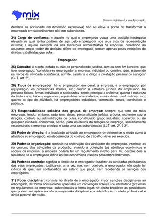 O nosso objetivo é a sua Aprovação

destinos da sociedade em dimensão expressiva) não se eleve a ponto de transformar o
empregado em subordinante e não em subordinado.

24) Cargo de confiança: é aquele no qual o empregado ocupa uma posição hierárquica
elevada na qual tenha poderes de agir pelo empregador nos seus atos de representação
externa; é aquele existente na alta hierarquia administrativa da empresa, conferindo ao
ocupante amplo poder de decisão; difere do empregado comum apenas pelas restrições de
direitos trabalhistas que sofre.

                                 Empregador

25) Conceito: é o ente, dotado ou não de personalidade jurídica, com ou sem fim lucrativo, que
tiver empregado; “considera-se empregador a empresa. individual ou coletiva, que, assumindo
os riscos da atividade econômica, admite, assalaria e dirige a prestação pessoal de serviços”
(CLT, art. 2º).

26) Tipos de empregador: há o empregador em geral, a empresa, e o empregador por
equiparação, os profissionais liberais, etc.; quanto à estrutura jurídica do empresário, há
pessoas físicas. firmas individuais e sociedades, sendo principal a anônima; quanto à natureza
da titularidade, há empregadores proprietários, arrendatários, cessionários, usufrutuários, etc.;
quanto ao tipo de atividade, há empregadores industriais, comerciais, rurais, domésticos e
públicos.

27) Responsabilidade solidária dos grupos de empresa: sempre que uma ou mais
empresas, tendo, embora, cada uma delas, personalidade jurídica própria, estiverem sob a
direção, controle ou administração de outra, constituindo grupo industrial, comercial ou de
qualquer atividade econômica, serão, para os efeitos da relação de emprego, solidariamente
responsáveis a empresa principal e cada uma das subordinadas (CLT, art. 2º, § 2º).

28) Poder de direção: é a faculdade atribuída ao empregador de determinar o modo como a
atividade do empregado, em decorrência do contrato de trabalho, deve ser exercida.

29) Poder de organização: consiste na ordenação das atividades do empregado, inserindo-as
no conjunto das atividades da produção, visando a obtenção dos objetivos econômicos e
sociais da empresa; a empresa poderá ter um regulamento interno para tal; decorre dele a
faculdade de o empregado definir os fins econômicos visados pelo empreendimento.

30) Poder de controle: significa o direito de o empregador fiscalizar as atividadas profissionais
dos seus empregados; justifica-se, uma vez que, sem controle, o empregador não pode ter
ciência de que, em contrapartida ao salário que paga, vem recebendo os serviços dos
empregados.

31) Poder disciplinar: consiste no direito de o empregador impor sanções disciplinares ao
empregado, de forma convencional (previstas em convenção coletiva) ou estatutária (previstas
no regulamento da empresa), subordinadas à forma legal; no direito brasileiro as penalidades
que podem ser aplicadas são a suspensão disciplinar e a advertência; o atleta profissional é
ainda passível de multa.
 