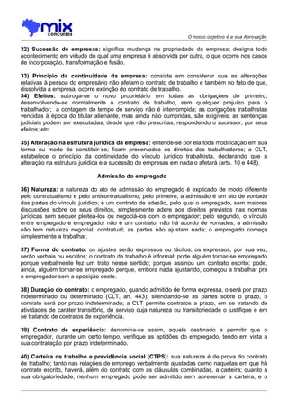 O nosso objetivo é a sua Aprovação

32) Sucessão de empresas: significa mudança na propriedade da empresa; designa todo
acontecimento em virtude do qual uma empresa é absorvida por outra, o que ocorre nos casos
de incorporação, transformação e fusão.

33) Princípio da continuidade da empresa: consiste em considerar que as alterações
relativas à pessoa do empresário não afetam o contrato de trabalho e também no fato de que,
dissolvida a empresa, ocorre extinção do contrato de trabalho.
34) Efeitos: subroga-se o novo proprietário em todas as obrigações do primeiro,
desenvolvendo-se normalmente o contrato de trabalho, sem qualquer prejuízo para o
trabalhador; a contagem do tempo de serviço não é interrompida; as obrigações trabalhistas
vencidas à época do titular alienante, mas ainda não cumpridas, são exigíveis; as sentenças
judiciais podem ser executadas, desde que não prescritas, respondendo o sucessor, por seus
efeitos; etc.

35) Alteração na estrutura jurídica da empresa: entende-se por ela toda modificação em sua
forma ou modo de constituir-se; ficam preservados os direitos dos trabalhadores; a CLT,
estabelece o princípio da continuidade do vínculo jurídico trabalhista, declarando que a
alteração na estrutura jurídica e a sucessão de empresas em nada o afetará (arts. 10 e 448).

                             Admissão do empregado

36) Natureza: a natureza do ato de admissão do empregado é explicado de modo diferente
pelo contratualismo e pelo anticontratualismo; pelo primeiro, a admissão é um ato de vontade
das partes do vínculo jurídico; é um contrato de adesão, pelo qual o empregado, sem maiores
discussões sobre os seus direitos, simplesmente adere aos direitos previstos nas normas
jurídicas sem sequer pleiteá-los ou negociá-los com o empregador; pelo segundo, o vínculo
entre empregado e empregador não é um contrato; não há acordo de vontades; a admissão
não tem natureza negocial, contratual; as partes não ajustam nada; o empregado começa
simplesmente a trabalhar.

37) Forma do contrato: os ajustes serão expressos ou tácitos; os expressos, por sua vez,
serão verbais ou escritos; o contrato de trabalho é informal; pode alguém tornar-se empregado
porque verbalmente fez um trato nesse sentido; porque assinou um contrato escrito; pode,
ainda, alguém tornar-se empregado porque, embora nada ajustando, começou a trabalhar pra
o empregador sem a oposição deste.

38) Duração do contrato: o empregado, quando admitido de forma expressa, o será por prazp
indeterminado ou determinado (CLT, art. 443); silenciando-se as partes sobre o prazo, o
contrato será por prazo indeterminado; a CLT permite contratos a prazo, em se tratando de
atividades de caráter transitório, de serviço cuja natureza ou transitoriedade o justifique e em
se tratando de contratos de experiência.

39) Contrato de experiência: denomina-se assim, aquele destinado a permitir que o
empregador, durante um certo tempo, verifique as aptidões do empregado, tendo em vista a
sua contratação por prazo indeterminado.

40) Carteira de trabalho e previdência social (CTPS): sua natureza é de prova do contrato
de trabalho; tanto nas relações de emprego verbalmente ajustadas como naquelas em que há
contrato escrito, haverá, além do contrato com as cláusulas combinadas, a carteira; quanto a
sua obrigatoriedade, nenhum empregado pode ser admitido sem apresentar a carteira, e o
 