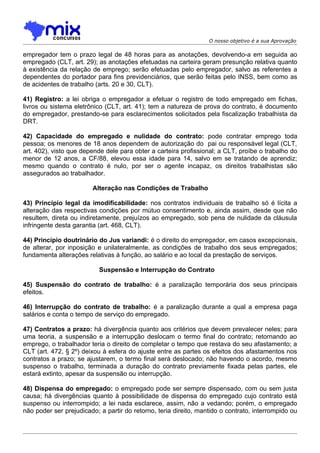 O nosso objetivo é a sua Aprovação

empregador tem o prazo legal de 48 horas para as anotações, devolvendo-a em seguida ao
empregado (CLT, art. 29); as anotações efetuadas na carteira geram presunção relativa quanto
à existência da relação de emprego; serão efetuadas pelo empregador, salvo as referentes a
dependentes do portador para fins previdenciários, que serão feitas pelo INSS, bem como as
de acidentes de trabalho (arts. 20 e 30, CLT).

41) Registro: a lei obriga o empregador a efetuar o registro de todo empregado em fichas,
livros ou sistema eletrônico (CLT, art. 41); tem a natureza de prova do contrato, é documento
do empregador, prestando-se para esclarecimentos solicitados pela fiscalização trabalhista da
DRT.

42) Capacidade do empregado e nulidade do contrato: pode contratar emprego toda
pessoa; os menores de 18 anos dependem de autorização do pai ou responsável legal (CLT,
art. 402), visto que depende dele para obter a carteira profissional; a CLT, proíbe o trabalho do
menor de 12 anos, a CF/88, elevou essa idade para 14, salvo em se tratando de aprendiz;
mesmo quando o contrato é nulo, por ser o agente incapaz, os direitos trabalhistas são
assegurados ao trabalhador.

                        Alteração nas Condições de Trabalho

43) Princípio legal da imodificabilidade: nos contratos individuais de trabalho só é lícita a
alteração das respectivas condições por mútuo consentimento e, ainda assim, desde que não
resultem, direta ou indiretamente, prejuízos ao empregado, sob pena de nulidade da cláusula
infringente desta garantia (art. 468, CLT).

44) Princípio doutrinário do Jus variandi: é o direito do empregador, em casos excepcionais,
de alterar, por inposição e unilateralmente, as condições de trabalho dos seus empregados;
fundamenta alterações relativas à função, ao salário e ao local da prestação de serviços.

                           Suspensão e Interrupção do Contrato

45) Suspensão do contrato de trabalho: é a paralização temporária dos seus principais
efeitos.

46) Interrupção do contrato de trabalho: é a paralização durante a qual a empresa paga
salários e conta o tempo de serviço do empregado.

47) Contratos a prazo: há divergência quanto aos critérios que devem prevalecer neles; para
uma teoria, a suspensão e a interrupção deslocam o termo final do contrato; retornando ao
emprego, o trabalhador teria o direito de completar o tempo que restava do seu afastamento; a
CLT (art. 472, § 2º) deixou à esfera do ajuste entre as partes os efeitos dos afastamentos nos
contratos a prazo; se ajustarem, o termo final será deslocado; não havendo o acordo, mesmo
suspenso o trabalho, terminada a duração do contrato previamente fixada pelas partes, ele
estará extinto, apesar da suspensão ou interrupção.

48) Dispensa do empregado: o empregado pode ser sempre dispensado, com ou sem justa
causa; há divergências quanto à possibilidade de dispensa do empregado cujo contrato está
suspenso ou interrompido; a lei nada esclarece, assim, não a vedando; porém, o empregado
não poder ser prejudicado; a partir do retorno, teria direito, mantido o contrato, interrompido ou
 