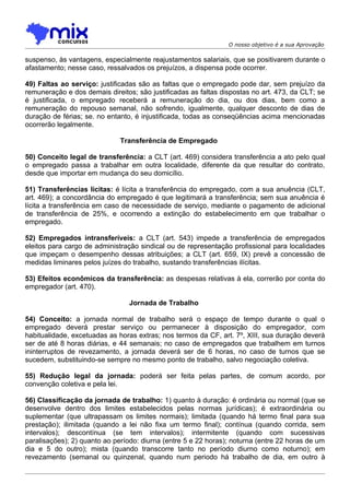 O nosso objetivo é a sua Aprovação

suspenso, às vantagens, especialmente reajustamentos salariais, que se positivarem durante o
afastamento; nesse caso, ressalvados os prejuízos, a dispensa pode ocorrer.

49) Faltas ao serviço: justificadas são as faltas que o empregado pode dar, sem prejuízo da
remuneração e dos demais direitos; são justificadas as faltas dispostas no art. 473, da CLT; se
é justificada, o empregado receberá a remuneração do dia, ou dos dias, bem como a
remuneração do repouso semanal, não sofrendo, igualmente, qualquer desconto de dias de
duração de férias; se. no entanto, é injustificada, todas as conseqüências acima mencionadas
ocorrerão legalmente.

                              Transferência de Empregado

50) Conceito legal de transferência: a CLT (art. 469) considera transferência a ato pelo qual
o empregado passa a trabalhar em outra localidade, diferente da que resultar do contrato,
desde que importar em mudança do seu domicílio.

51) Transferências lícitas: é lícita a transferência do empregado, com a sua anuência (CLT,
art. 469); a concordância do empregado é que legitimará a transferência; sem sua anuência é
lícita a transferência em caso de necessidade de serviço, mediante o pagamento de adicional
de transferência de 25%, e ocorrendo a extinção do estabelecimento em que trabalhar o
empregado.

52) Empregados intransferíveis: a CLT (art. 543) impede a transferência de empregados
eleitos para cargo de administração sindical ou de representação profissional para localidades
que impeçam o desempenho dessas atribuições; a CLT (art. 659, IX) prevê a concessão de
medidas liminares pelos juízes do trabalho, sustando transferências ilícitas.

53) Efeitos econômicos da transferência: as despesas relativas à ela, correrão por conta do
empregador (art. 470).

                                Jornada de Trabalho

54) Conceito: a jornada normal de trabalho será o espaço de tempo durante o qual o
empregado deverá prestar serviço ou permanecer à disposição do empregador, com
habitualidade, excetuadas as horas extras; nos termos da CF, art. 7º, XIII, sua duração deverá
ser de até 8 horas diárias, e 44 semanais; no caso de empregados que trabalhem em turnos
ininterruptos de revezamento, a jornada deverá ser de 6 horas, no caso de turnos que se
sucedem, substituindo-se sempre no mesmo ponto de trabalho, salvo negociação coletiva.

55) Redução legal da jornada: poderá ser feita pelas partes, de comum acordo, por
convenção coletiva e pela lei.

56) Classificação da jornada de trabalho: 1) quanto à duração: é ordinária ou normal (que se
desenvolve dentro dos limites estabelecidos pelas normas jurídicas); é extraordinária ou
suplementar (que ultrapassam os limites normais); limitada (quando há termo final para sua
prestação); ilimitada (quando a lei não fixa um termo final); contínua (quando corrida, sem
intervalos); descontínua (se tem intervalos); intermitente (quando com sucessivas
paralisações); 2) quanto ao período: diurna (entre 5 e 22 horas); noturna (entre 22 horas de um
dia e 5 do outro); mista (quando transcorre tanto no período diurno como noturno); em
revezamento (semanal ou quinzenal, quando num periodo há trabalho de dia, em outro à
 
