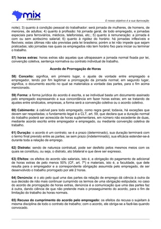 O nosso objetivo é a sua Aprovação

noite); 3) quanto à condição pessoal do trabalhador: será jornada de mulheres, de homens, de
menores, de adultos; 4) quanto à profissão: há jornada geral, de todo empregado, e jornadas
especiais para ferroviários, médicos, telefonistas, etc.; 5) quanto à remuneração: a jornada é
com ou sem acréscimo salarial; 6) quanto à rigidez do horário: há jornadas inflexíveis e
flexíveis; estas últimas não são previstas pela lei brasileira; porém a lei não impede que sejam
praticadas; são jornadas nas quais os empregados não tem horário fixo para iniciar ou terminar
o trabalho.

57) horas extras: horas extras são aquelas que ultrapassam a jornada normal fixada por lei,
convenção coletiva, sentença normativa ou contrato individual de trabalho.

                          Acordo de Prorrogação de Horas

58) Conceito: significa, em primeiro lugar, o ajuste de vontade entre empregado e
empregador, tendo por fim legitimar a prorrogação da jornada normal; em segundo lugar,
significa, o documento escrito no qual se materializa a vontade das partes, para o fim acima
mencionado.

59) Forma: a forma jurídica do acordo é escrita, e se individual basta um documento assinado
pelo empregado expressando a sua concordância em fazer horas extras; em se tratando de
ajustes entre sindicatos, empresas, a forma será a convenção coletiva ou o acordo coletivo.

60) Cabimento: á cabível para todo empregado, como regra geral; todavia, há exceções que
devem ser respeitadas; o fundamento legal é a CLT, art. 59, que declara que a duração normal
do trabalho poderá ser acrescida de horas suplementares, em número não excedente de duas,
mediante acordo escrito entre empregador e empregado, ou mediante convenção coletiva de
trabalho.

61) Duração: o acordo é um contrato; se é a prazo (determinado), sua duração terminará com
o termo final previsto entre as partes; se sem prazo (indeterminado), sua eficácia estender-se-á
durante toda a relação de emprego.

62) Distrato: sendo de natureza contratual, pode ser desfeito pelos mesmos meios com os
quais se constituiu, ou seja, o distrato, ato bilateral e que deve ser expresso.

63) Efeitos: os efeitos do acordo são salariais, isto é, a obrigação do pagamento de adicional
de horas extras de pelo menos 50% (CF, art. 7º) e materiais, isto é, a faculdade, que dele
resulta para o empregador e a correspondente obrigação assumida pelo empregado, de ser
desenvolvido o trabalho prorrogado por até 2 horas.

64) Denúncia: é o ato pelo qual uma das partes da relação de emprego dá ciência à outra da
sua decisão de não mais continuar cumprindo os termos de uma obrigação estipulada; no caso
do acordo de prorrogação de horas extras, denúncia é a comunicação que uma das partes faz
à outra, dando ciência de que não pretende mais o prosseguimento do acordo, para o fim de
limitação do trabalho às horas normais.

65) Recusa do cumprimento do acordo pelo empregado: os efeitos da recusa o sujeitam à
mesma disciplina de todo o contrato de trabalho; com o acordo, ele obriga-se a fazê-las quando
convocado.
 