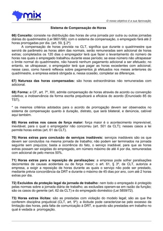 O nosso objetivo é a sua Aprovação

                          Sistema de Compensação de Horas

66) Conceito: consiste na distribuição das horas de uma jornada por outra ou outras jornadas
diárias do quadrimestre (Lei 9601/98); com o sistema de compensação, o empregado fará até 2
horas prorrogadas por dia. (art. 59, § 2º)
       A compensação de horas prevista na CLT, significa que durante o quadrimestre que
servirá de parâmetro as horas além das normais, serão remuneradas sem adicional de horas
extras; completados os 120 dias o empregador terá que fazer o levantamento do número de
horas nas quais o empregado trabalhou durante esse período; se esse número não ultrapassar
o limite normal do quadrimestre, não haverá nenhum pagamento adicional a ser efetuado; no
entanto, se ultrapassar, o empregador terá que pagar as horas excedentes com adicional;
nesse caso, como haverá reflexos sobre pagamentos já efetuados nos meses anteriores do
quadrimestre, a empresa estará obrigada a, nessa ocasião, completar as diferenças.

67) Natureza das horas compensadas: são horas extraordinárias não remuneradas com
adicional.

68) Forma: a CF, art. 7º, XIII, admite compensação de horas através de acordo ou convenção
coletiva; a inobservância da forma escrita prejudicará a eficácia do acordo (Enunciado 85 do
TST).

* os mesmos critérios adotados para o acordo de prorrogação devem ser observados no
sistema de compensaçào quanto à duração, distrato, que será bilateral, e denúncia, cabível
aqui também.

69) Horas extras nos casos de força maior: força maior é o acontecimento imprevisível,
inevitável, para o qual o empregador não concorreu (art. 501 da CLT); nesses casos a lei
permite horas extras (art. 61 da CLT).

70) Horas extras para conclusão de serviços inadiáveis: serviços inadiáveis são os que
devem ser concluídos na mesma jornada de trabalho; não podem ser terminados na jornada
seguinte sem prejuízos; basta a ocorrência do fato, o serviço inadiável, para que as horas
extras possam ser exigidas do empregado, em número máximo de até 4 por dia, remuneradas
com adicional de pelo menos 50%.

71) Horas extras para a reposição de paralisações: a empresa pode sofrer paralisações
decorrentes de causas acidentais ou de força maior; o art. 61, § 3º, da CLT, autoriza a
empresa, a exigir a reposição de horas durante as quais o serviço não pode ser prestado,
mediante prévia concordância da DRT e durante o máximo de 45 dias por ano, com até 2 horas
extras por dia.

72) Excluídos da proteção legal da jornada de trabalho: nem todo o empregado é protegido
pelas normas sobre a jornada diária de trabalho; as exclusões operam-se em razão da função;
são os casos do gerente (art. 62 da CLT) e do empregado doméstico (Lei 5859/72).

73) Horas extras ilícitas: são as prestadas com violação do modelo legal; são as que lhe
conferem disciplina prejudicial (CLT, art. 9º); a ilicitude pode caracterizar-se pelo excesso da
limitação das horas, pela falta de comunicação à DRT, e quando são prestadas em trabalho no
qual é vedada a prorrogação.
 