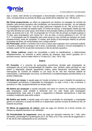 O nosso objetivo é a sua Aprovação

seja a causa, será devida ao empregado a remuneração simples ou em dobro, conforme o
caso, correspondente ao período de férias cujo direito tenha adquirido” (art. 146 da CLT).

84) Férias proporcionais: se refere ao pagamento em dinheiro na cessação do contrato de
trabalho, pelo período aquisitivo não completado, em decorrência da rescisão; em se tratando
de empregados com mais de 1 ano de casa, aplica-se o disposto no art. 146, § único da CLT:
“na cessação do contrato de trabalho após 12 meses de serviço, o empregado, desde que não
haja sido demitido por justa causa, terá direito à remuneração relativa ao período incompleto de
férias, de acordo com o art. 130, na proporção de 1/12 por mês de serviço ou fração superior a
14 dias; para empregados com menso de 1 ano de casa, a norma aplicável é o art. 147 da
CLT: “o empregado que for despedido sem justa causa ou cujo contrato se extinguiu em prazo
predeterminado, antes de completar 12 meses, terá direito à remuneração relativa ao período
incompleto de férias, de conformidade com o artigo anterior”.
85) Prescrição: extinto o contrato é de 2 anos o prazo para ingressar com o processo judicial,
e durante a relação de emprego é de 5 anos; a prescrição, durante o vínculo empregatício, é
contada a partir do fim do período concessivo e não do período aquisitivo.

86) Férias coletivas: podem ser concedidas a todos os trabalhadores, a determinados
estabelecimentos, ou somente a certos setores da empresa, para serem gozadas em 2
períodos anuais, nenhum deles inferior a 10 dias (CLT, arts. 134 e 135).

                                       Salário

87) Conceito: é o conjunto de percepções econômicas devidas pelo empregador ao
empregado não só como contraprestação do trabalho, mas, também, pelos períodos em que
estiver à disposição daquele aguardando ordens, pelos descansos remunerados, pelas
interrupções do contrato de trabalho ou por força de lei; não tem natureza salarial as
indenizações, a participação nos lucros, os benefícios e complementações previdenciárias e os
direitos intelectuais.

88) Salário por tempo: é aquele pago em função do tempo no qual o trabalho foi prestado ou
o empregado permaneceu à disposição do empregador, ou seja, a hora, o dia, a semana, a
quinzena e o mês, excepcionalmente um tempo maior.

89) Salário por produção: é aquele calculado com base no número de unidades produzidas
pelo empregado; cada unidade é retribuída com um valor fixado pelo empregador
antecipadamente; esse valor é a tarifa; o pagamento é efetuado calculando-se o total das
unidades multiplicado pela tarifa unitária.

90) Salário por tarefa: é aquele pago com base na produção do empregado; o empregado
ganha um acréscimo no preço da tarefa ou é dispensado, quando cumpre as tarefas do dia, do
restante da jornada.

91) Meios de pagamento do salário: pode ser pago em dinheiro (é a forma normal), em
cheque ou depósito bancário e em utilidades.

92) Periodicidade do pagamento: deve ser pago em períodos máximos de 1 mês, salvo
comissões, percentagens e gratificações (CLT, art. 459); a CLT fixa, como dia de pagamento, o
5º dia útil do mês subseqüente ao do vencimento.
 
