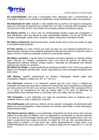 O nosso objetivo é a sua Aprovação

93) Inalterabillidade: não pode o empregador fazer alterações sem o consentimento do
empregado; mesmo com a anuência do trabalhador, serão consideradas nulas, se prejudiciais.

94) Estipulação do valor: estipular o valor significa fixar a quantia a ser paga ao empregado;
aplica-se o princípio da autonomia da vontade (CLT, art. 444); o princípio sofre limitações, uma
vez que há um valor mínimo a ser fixado a há correções salariais imperativas e gerais.

95) Salário mínimo: é o menor valor da contraprestação devida e paga pelo empregador a
todo trabalhador, para que atenda às suas necessidades básicas e às de sua família com
moradia, alimentação, saúde, lazer, vestuário, higiene, transporte e Previdência Social.

96) Salário profissional: denomina-se assim, aquele fixado como mínimo que pode ser pago
a uma determinada profissão.

97) Piso salarial: é o valor mínimo que pode ser pago em uma categoria profissional ou a
determinadas profissões numa categoria profissional; expressa-se como um acréscimo sobre o
salário mínimo; é fixado por sentença normativa ou convenção coletiva.

98) Salário normativo: é aquele fixado em sentença normativa proferida em dissídio coletivo
pelos Tribunais do Trabalho; expressa-se como uma forma de garantir os efeitos dos
reajustamentos salariais coletivos, porque impede a admissão de empregados com salários
menores que o fixado por sentença.
99) Salário de função: é aquele garantido por sentença normativa como mínimo que pode ser
pago a um empregado admitido para ocupar vaga aberta por outro empregado despedido sem
justa causa.

100) Abonos: significa adiantamento em dinheiro, antecipação salarial pagos pelo
empregador; integram o salário (art. 457, § 1º, da CLT).

101) Adicionais: adicional é um acréscimo salarial que tem como causa o trabalho em
condições mais gravosas para quem o presta; em nosso direito, são compulsórios os adicionais
por horas extras (art. 59, CLT), por serviços noturnos (73), insalubres (192), perigosos (193, §
1º) e, ainda, por transferência de local de serviço (469, § 3º); salvo os adicionais de
insalubridade e periculosidade entre si, os demais, bem como estes, são cumuláveis.

102) Comissões: é uma retribuição com base em percentuais sobre os negócios que o
vendedor efetua, ou seja, o salário por comissão.

103) Gratificações: são somas em dinheiro de tipo variável, outorgadas voluntariamente pelo
patrão aos seus empregados, a título de prêmio ou incentivo, para lograr a maior dedicação e
perserverança destes.

104) Décimo terceiro salário: é uma gratificação compulsória por força de lei e tem natureza
salarial; foi criado pela Lei 4090/62, como um pagamento a ser efetuado no mês de dezembro
e no valor de uma remuneração mensal; para o empregado que não trabalha todo o ano, seu
valor é proporcional aos meses de serviço, na ordem de 1/12 por mês, considerando-se a
fração igual ou superior a 15 dias como mês inteiro, desprezando-se a fraçã menor; a lei
4749/65 desdobrou em 2 seu pagamento; a 1ª metade é paga entre os meses 02 e 11, a 2ª até
20/12.
 