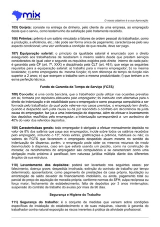 O nosso objetivo é a sua Aprovação

105) Gorjeta: consiste na entrega de dinheiro, pelo cliente de uma empresa, ao empregado
desta que o serviu, como testemunho da satisfação pelo tratamente recebido.

106) Prêmios: prêmio é um salário vinculado a fatores de ordem pessoal do trabalhador, como
a produção, a eficiência, etc.; não pode ser forma única de pagamento; caracteriza-se pelo seu
aspecto condicional; uma vez verificada a condição de que resulta, deve ser pago.

107) Equiparação salarial: o princípio da igualdade salarial é enunciado com o direito
assegurado aos trabalhadores de receberem o mesmo salário desde que prestem serviços
considerados de igual valor e segundo os requisitos exigidos pelo direito interno de cada país;
é garantido pela CF (art. 7º, XXX) e disciplinado pela CLT (art. 461), que exige os seguintes
requisitos para a equiparação salarial: a) trabalho para o mesmo empregador; b) na mesma
localidade; c) entre empregados da mesma função; d) com diferença de tempo de função não
superior a 2 anos; e) que exerçam o trabalho com a mesma produtividade; f) que tenham a m
esma perfeição técnica.

                   Fundo de Garantia do Tempo de Serviço (FGTS)

108) Conceito: é uma conta bancária, que o trabalhador pode utilizar nas ocasiões previstas
em lei, formada por depósitos efetuados pelo empregador; foi instituído com alternativa para o
direito de indenização e de estabilidade para o empregado e como poupança compulsória a ser
formada pelo trabalhador da qual pode valer-se nos casos previstos; o empregado tem direito,
quando é despedido sem justa causa ou dá por rescindido o contrato em decorrência de justa
causa do empregador, faz jus a uma indenização de dispensa, além de efetuar o levantamento
dos depósitos recolhidos pelo empregador; a indenização corresponderá a um acréscimo de
40% do valor dos referidos depósitos.

109) Características gerais: todo empregador é obrigado a efetuar mensalmente depósito no
valor de 8% dos salários que paga aos empregados; incide sobre todos os salários recebidos
pelo empregado, incluindo o 13º, horas extras, gratificações e prêmios, habituais ou não; os
valores do FGTS que favorecem o empregado despedido atuam mesmo no sentido da
indenização de dispensa; porém, o empregado pode obter os mesmos recursos de modo
desvinculado à dispensa, caso em que estará usando um pecúlio, como na construção de
moradia; os recolhimentos do empregador são compulsórios e se caracterizam como uma
obrigação muito próxima à parafiscal; tem natureza jurídica múltipla diante dos diferentes
ângulos da sua estrutura.

110) Levantamento dos depósitos: poderá ser levantado nos seguintes casos: por
falecimento; doença grave; despedida imotivada; extinção do contrato de trabalho por tempo
determinado; aposentadoria; como pagamento de prestações da casa própria, liquidação ou
amortização de saldo devedor de financiamento imobiliário, ou ainda, pagamento total ou
parcial do preço de aquisição de moradia própria, conforme normas do SFH; culpa recíproca ou
força maior; fechamento de estabelecimento; falta de depósitos por 3 anos ininterruptos;
suspensão do contrato de trabalho do avulso por mais de 90 dias.

                          Segurança e Higiene do Trabalho

111) Segurança do trabalho: é o conjunto de medidas que versam sobre condições
específicas de instalação do estabelecimento e de suas máquinas, visando à garantia do
trabalhador contra natural exposição as riscos inerentes à prática da atividade profissional.
 