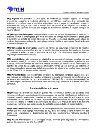 O nosso objetivo é a sua Aprovação



112) Higiene do trabalho: é uma parte da medicina do trabalho, restrita às medidas
preventivas, enquanto a medicina abrange as providências curativas; é a aplicação dos
sistemas e princípios que a medicina estabelece para proteger o trabalhador, prevendo
ativamente os perigos que, para a saúde física ou psíquica, se originam do trabalho; a
eliminação dos agentes nocivos em relação ao trabalhador constitui o objeto principal da
higiene laboral.

113) Obrigações da empresa: cumprir e fazer cumprir as normas de segurança e medicina do
trabalho; instruir os empregados, por meio de ordens de serviço, relativamente às precauções
a tomarem no sentido de evitar acidentes de trabalho e doenças ocupacionais; adotar as
medidas determinadas pelo órgão regional competente; facilitar o exercício da fiscalização pela
autoridade competente.

114) Obrigações do empregado: observas as normas de segurança e medicina do trabalho,
inclusive quanto às precauções a tomar no sentido de evitar acidentes de trabalho ou doenças
ocupacionais e colaborar com a empresa na aplicação dos dispositivos legais envolvendo
segurança e medicina do trabalho.

115) Insalubridade: são consideradas atividades ou operações insalubres aquelas que, por
sua natureza, condição ou métodos de trabalho, exponham os empregados a agentes nocivos
à saúde, acima dos limites de tolerância fixados em razão da natureza e da intensidade do
agente e do tempo de exposição aos seus efeitos (art. 189 da CLT); o exercício do trabalho em
condições insalubres assegura ao trabalhador o direito ao adicional de insalubridade, que será
de 40, 20 ou 10%, do salário mínimo regional.

116) Periculosidade: são consideradas atividades ou operações perigosas aquelas que, por
sua natureza ou métodos de trabalho, impliquem o contato permanente com inflamáveis ou
explosivos, em condições de risco acentuado (art. 193 da CLT); o trabalho nessas condições
dá o empregado o direito ao adicional de periculosidade, cujo valor é de 30% sobre seu salário
contratual.

                          Trabalho da Mulher e do Menor

117) Proteção do trabalho da mulher: quando não específicas, e por força de igualdade entre
homens e mulheres, constitucionalmente assegurada, as normas trabalhistas se aplicam sem
distinção; quando necessária proteção especial, assegurada poe lei extravagante, esta
prevalecerá; se for menor de 18 anos, aplicam-se prioritariamente as leis de proteção aos
menores de idade; é vedada a discriminação de salário por motivo de sexo e de trabalho
insalubre às mulheres, que gozam ainda, de proteção à maternidade e à aposentadoria.

118) Licença-maternidade: é benefício de caráter previdenciário, que consiste em conceder, à
mulher que deu à luz, licença remunerada de 120 dias; os salários (salário-maternidade) são
pagos pelo empregador e descontados por ele dos recolhimentos habituais devidos à
Previdência.

119) Auxílio-maternidade: é a prestação única, recebida pelo segurado da Previdência,
quando do nascimento de filho (Lei 8213/91).
 