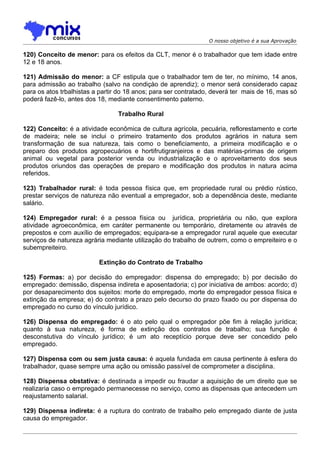 O nosso objetivo é a sua Aprovação

120) Conceito de menor: para os efeitos da CLT, menor é o trabalhador que tem idade entre
12 e 18 anos.

121) Admissão do menor: a CF estipula que o trabalhador tem de ter, no mínimo, 14 anos,
para admissão ao trabalho (salvo na condiçào de aprendiz); o menor será considerado capaz
para os atos trbalhistas a partir do 18 anos; para ser contratado, deverá ter mais de 16, mas só
poderá fazê-lo, antes dos 18, mediante consentimento paterno.

                                 Trabalho Rural

122) Conceito: é a atividade econômica de cultura agrícola, pecuária, reflorestamento e corte
de madeira; nele se inclui o primeiro tratamento dos produtos agrários in natura sem
transformação de sua natureza, tais como o beneficiamento, a primeira modificação e o
preparo dos produtos agropecuários e hortifrutigranjeiros e das matérias-primas de origem
animal ou vegetal para posterior venda ou industrialização e o aproveitamento dos seus
produtos oriundos das operações de preparo e modificação dos produtos in natura acima
referidos.

123) Trabalhador rural: é toda pessoa física que, em propriedade rural ou prédio rústico,
prestar serviços de natureza não eventual a empregador, sob a dependência deste, mediante
salário.

124) Empregador rural: é a pessoa física ou jurídica, proprietária ou não, que explora
atividade agroeconômica, em caráter permanente ou temporário, diretamente ou através de
prepostos e com auxílio de empregados; equipara-se a empregador rural aquele que executar
serviços de natureza agrária mediante utilização do trabalho de outrem, como o empreiteiro e o
subempreiteiro.

                          Extinção do Contrato de Trabalho

125) Formas: a) por decisão do empregador: dispensa do empregado; b) por decisão do
empregado: demissão, dispensa indireta e aposentadoria; c) por iniciativa de ambos: acordo; d)
por desaparecimento dos sujeitos: morte do empregado, morte do empregador pessoa física e
extinção da empresa; e) do contrato a prazo pelo decurso do prazo fixado ou por dispensa do
empregado no curso do vínculo jurídico.

126) Dispensa do empregado: é o ato pelo qual o empregador põe fim à relação jurídica;
quanto à sua natureza, é forma de extinção dos contratos de trabalho; sua função é
desconstutiva do vínculo jurídico; é um ato receptício porque deve ser concedido pelo
empregado.

127) Dispensa com ou sem justa causa: é aquela fundada em causa pertinente à esfera do
trabalhador, quase sempre uma ação ou omissão passível de comprometer a disciplina.

128) Dispensa obstativa: é destinada a impedir ou fraudar a aquisição de um direito que se
realizaria caso o empregado permanecesse no serviço, como as dispensas que antecedem um
reajustamento salarial.

129) Dispensa indireta: é a ruptura do contrato de trabalho pelo empregado diante de justa
causa do empregador.
 