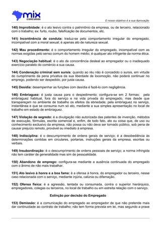 O nosso objetivo é a sua Aprovação

140) Improibidade: é o ato lesivo contra o patrimônio da empresa, ou de terceiro, relacionado
com o trabalho; ex: furto, roubo, falsificação de documentos, etc.

141) Incontinência de conduta: traduz-se pelo comportamento irregular do empregado,
incompatível com a moral sexual; é apenas ato de natureza sexual.

142) Mau procedimento: é o comportamento irregular do empregado, incompatível com as
normas exigidas pelo senso comum do homem médio; é qualquer ato infrigente da norma ética.

143) Negociação habitual: é o ato de concorrência desleal ao empregador ou o inadequado
exercício paralelo do comércio a sua causa.

144) Condenação criminal sem sursis: quando ao réu não é concedido o sursis, em virtude
do cumprimento da pena privativa da sua liberdade de locomoção, não poderá continuar no
emprego, podendo ser despedido, por justa causa.

145) Desídia: desempenhar as funções com desídia é fazê-lo com negligência.

146) Embriaguez: é justa causa para o despedimento; configura-se em 2 formas; pela
embriaguez habitual, fora do serviço e na vida privada do empregado, mas desde que
transpareçam no ambiente de trabalho os efeitos da ebriedade; pela embriaguez no serviço,
instantânea e que se consuma num só ato, mediante a sua simples apresentação no local de
trabalho em estado de embriaguez.

147) Violação de segredo: é a divulgação não autorizada das patentes de invenção, métodos
de execução, fórmulas, escrita comercial e, enfim, de todo fato, ato ou coisa que, de uso ou
conhecimento exclusivo da empresa, não possa ou não deva ser tornado público, sob pena de
causar prejuízo remoto, provável ou imediato à empresa.

148) Indisciplina: é o descumprimento de ordens gerais de serviço; é a desobediência às
determinações contidas em circulares, portarias, instruções gerais da empresa, escritas ou
verbais.

149) Insubordinação: é o descumprimento de ordens pessoais de serviço; a norma infringida
não tem caráter de generalidade mas sim de pessoalidade.

150) Abandono de emprego: configura-se mediante a ausência continuada do empregado
com o ânimo de não mais trabalhar.

151) Ato lesivo à honra e a boa fama: é a ofensa à honra, do empregador ou terceiro, nesse
caso relacionada com o serviço, mediante injúria, calúnia ou difamação.

152) Ofensa física: é a agressão, tentada ou consumada, contra o superior hierárquico,
empregadores, colegas ou terceiros, no local de trabalho ou em estreita relação com o serviço.

                          Extinção por decisão do Empregado

153) Demissão: é a comunicação do empregado ao empregador de que não pretende mais
dar continuidade ao contrato de trabalho; não tem forma prevista em lei, mas segundo a praxe
 