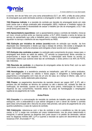 O nosso objetivo é a sua Aprovação

é escrita; tem de ser feita com uma certa antecedência (CLT, art. 487); a falta de aviso prévio
do empregado que pede demissão autoriza o empregador a reter o saldo de salário, se o tiver.

154) Dispensa indireta: é a rescisão do contrato por decisão do empregado tendo em vista
justa causa que o atingiu praticada pelo empregador (483); impõe-se a imediata ruptura do
vínculo, o que equivale à necessidade de cessar o trabalho por ato do empregado; a CLT não
prevê forma para esse ato.

155) Aposentadoria espontânea: com a aposentadoria cessa o contrato de trabalho; inicia-se
um novo vínculo jurídico entre as mesmas partes; a CLT (453) impede a soma do tempo de
serviço do aposentado que volta a trabalhar para o mesmo empregador; o empregado pode
aguardar no serviço o desfecho de seu requerimento ao INSS.

156) Extinção por iniciativa de ambos (acordo):modo de extinção que resulta da livre
disposição dos interessados e desde que seja o desejo de ambos; não existe a obrigação de
pagar indenização; nenhuma empresa será obrigada a fazer acordo com o empregado.

157) Extinção dos contratos a prazo: é a extinção pelo cumprimento do prazo; nesse caso, o
empregado terá direito ao saldo de salário, 13º vencido ou proporcional, férias vencidas ou
proporcionais e saque dos depósito do FGTS; a indenização será fixada no acordo ou
convenção coletiva que autorize esse tipo de contratação; o aviso prévio e os 40% do FGTS,
são indevidos.

158) Rescisão do contrato: é a dispensa do empregado antes do termo final, com ou sem
justa causa, ou pedido de demissão.

159) Homologação: é a assistência prestada ao trabalhador, pelo MT ou pelos sindicatos,
para que sejam conferidos os valores e títulos pagos; é obrigatória a homologação de
pagamentos a empregados com mais de um ano de casa; se o tempo é inferior, vale, com a
mesma ressalva, recibo elaborado pela empresa.

160) Prazos: os pagamentos decorrentes da rescisão devem ser pagos (447, § 6º), até o
primeiro dia útil imediato ao término do contrato ou até o décimo dia, contado da data da
notificação, da demissão, quando da ausência do aviso prévio, indenização do mesmo ou
dispensa do seu cumprimento; havendo atraso no prazo de homologação o empregador
sujeita-se ao pagamento de multa.

                                     Aviso Prévio

161) Conceito: é a comunicação da rescisão do contrato de trabalho pela parte que decide
extingui-lo, com a antecedência a que estiver obrigada e com o dever de manter o contrato
após essa comunicação até o decurso do prazo nela previsto, sob pena de pagamento de uma
quantia substitutiva, o caso de ruptura do contrato.

162) Cabimento: relaciona-se com o tipo de contrato e com a existência ou não de justa
causa; a CLT o exige nos contratos por prazo indeterminado; nos de prazo determinado é
inexigível; é cabível apenas na dispensa sem justa causa e no pedido de demissão; cabível
será na dispensa indireta (487, § 4º) e quando a rescisão se opera em decorrência de culpa
recíproca (TST, Enunciado nº 14).
 