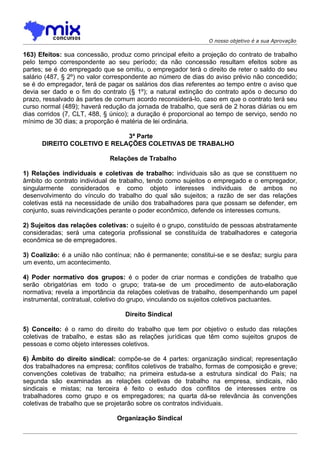 O nosso objetivo é a sua Aprovação

163) Efeitos: sua concessão, produz como principal efeito a projeção do contrato de trabalho
pelo tempo correspondente ao seu período; da não concessão resultam efeitos sobre as
partes; se é do empregado que se omitiu, o empregador terá o direito de reter o saldo do seu
salário (487, § 2º) no valor correspondente ao número de dias do aviso prévio não concedido;
se é do empregador, terá de pagar os salários dos dias referentes ao tempo entre o aviso que
devia ser dado e o fim do contrato (§ 1º); a natural extinção do contrato após o decurso do
prazo, ressalvado às partes de comum acordo reconsiderá-lo, caso em que o contrato terá seu
curso normal (489); haverá redução da jornada de trabalho, que será de 2 horas diárias ou em
dias corridos (7, CLT, 488, § único); a duração é proporcional ao tempo de serviço, sendo no
mínimo de 30 dias; a proporção é matéria de lei ordinária.

                             3ª Parte
      DIREITO COLETIVO E RELAÇÕES COLETIVAS DE TRABALHO

                             Relações de Trabalho

1) Relações individuais e coletivas de trabalho: individuais são as que se constituem no
âmbito do contrato individual de trabalho, tendo como sujeitos o empregado e o empregador,
singularmente considerados e como objeto interesses individuais de ambos no
desenvolvimento do vínculo do trabalho do qual são sujeitos; a razão de ser das relações
coletivas está na necessidade de união dos trabalhadores para que possam se defender, em
conjunto, suas reivindicações perante o poder econômico, defende os interesses comuns.

2) Sujeitos das relações coletivas: o sujeito é o grupo, constituído de pessoas abstratamente
consideradas; será uma categoria profissional se constituída de trabalhadores e categoria
econômica se de empregadores.

3) Coalizão: é a união não contínua; não é permanente; constitui-se e se desfaz; surgiu para
um evento, um acontecimento.

4) Poder normativo dos grupos: é o poder de criar normas e condições de trabalho que
serão obrigatórias em todo o grupo; trata-se de um procedimento de auto-elaboração
normativa; revela a importância da relações coletivas de trabalho, desempenhando um papel
instrumental, contratual, coletivo do grupo, vinculando os sujeitos coletivos pactuantes.

                                  Direito Sindical

5) Conceito: é o ramo do direito do trabalho que tem por objetivo o estudo das relações
coletivas de trabalho, e estas são as relações jurídicas que têm como sujeitos grupos de
pessoas e como objeto interesses coletivos.

6) Âmbito do direito sindical: compõe-se de 4 partes: organização sindical; representação
dos trabalhadores na empresa; conflitos coletivos de trabalho, formas de composição e greve;
convenções coletivas de trabalho; na primeira estuda-se a estrutura sindical do País; na
segunda são examinadas as relações coletivas de trabalho na empresa, sindicais, não
sindicais e mistas; na terceira é feito o estudo dos conflitos de interesses entre os
trabalhadores como grupo e os empregadores; na quarta dá-se relevância às convenções
coletivas de trabalho que se projetarão sobre os contratos individuais.

                               Organização Sindical
 