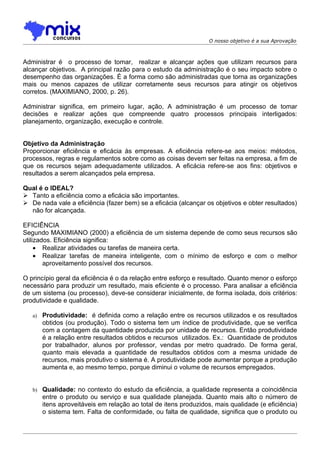 O nosso objetivo é a sua Aprovação



Administrar é o processo de tomar, realizar e alcançar ações que utilizam recursos para
alcançar objetivos. A principal razão para o estudo da administração é o seu impacto sobre o
desempenho das organizações. É a forma como são administradas que torna as organizações
mais ou menos capazes de utilizar corretamente seus recursos para atingir os objetivos
corretos. (MAXIMIANO, 2000, p. 26).

Administrar significa, em primeiro lugar, ação, A administração é um processo de tomar
decisões e realizar ações que compreende quatro processos principais interligados:
planejamento, organização, execução e controle.


Objetivo da Administração
Proporcionar eficiência e eficácia às empresas. A eficiência refere-se aos meios: métodos,
processos, regras e regulamentos sobre como as coisas devem ser feitas na empresa, a fim de
que os recursos sejam adequadamente utilizados. A eficácia refere-se aos fins: objetivos e
resultados a serem alcançados pela empresa.

Qual é o IDEAL?
 Tanto a eficiência como a eficácia são importantes.
 De nada vale a eficiência (fazer bem) se a eficácia (alcançar os objetivos e obter resultados)
  não for alcançada.

EFICIÊNCIA
Segundo MAXIMIANO (2000) a eficiência de um sistema depende de como seus recursos são
utilizados. Eficiência significa:
     • Realizar atividades ou tarefas de maneira certa.
     • Realizar tarefas de maneira inteligente, com o mínimo de esforço e com o melhor
        aproveitamento possível dos recursos.

O princípio geral da eficiência é o da relação entre esforço e resultado. Quanto menor o esforço
necessário para produzir um resultado, mais eficiente é o processo. Para analisar a eficiência
de um sistema (ou processo), deve-se considerar inicialmente, de forma isolada, dois critérios:
produtividade e qualidade.

   a)   Produtividade: é definida como a relação entre os recursos utilizados e os resultados
        obtidos (ou produção). Todo o sistema tem um índice de produtividade, que se verifica
        com a contagem da quantidade produzida por unidade de recursos. Então produtividade
        é a relação entre resultados obtidos e recursos utilizados. Ex.: Quantidade de produtos
        por trabalhador, alunos por professor, vendas por metro quadrado. De forma geral,
        quanto mais elevada a quantidade de resultados obtidos com a mesma unidade de
        recursos, mais produtivo o sistema é. A produtividade pode aumentar porque a produção
        aumenta e, ao mesmo tempo, porque diminui o volume de recursos empregados.


   b) Qualidade: no contexto do estudo da eficiência, a qualidade representa a coincidência
        entre o produto ou serviço e sua qualidade planejada. Quanto mais alto o número de
        itens aproveitáveis em relação ao total de itens produzidos, mais qualidade (e eficiência)
        o sistema tem. Falta de conformidade, ou falta de qualidade, significa que o produto ou
 