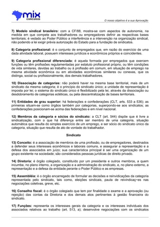 O nosso objetivo é a sua Aprovação



7) Modelo sindical brasileiro: com a CF/88, mostra-se com aspectos de autonomia, na
medida em que compete aos trabalhadores ou empregadores definir as respectivas bases
territoriais; é vedado ao Poder Público a interferência e a intervenção na organização sindical,
não podendo a lei exigir prévia autorização do Estado para a fundação de sindicatos.

8) Categoria profissional: é o conjunto de empregados que, em razão do exercício de uma
dada atividade laboral, possuem interesses jurídicos e econômicos próprios e coincidentes.

9) Categoria profissional diferenciada: é aquela formada por empregados que exercem
funções ou têm profissões regulamentadas por estatuto profissional próprio, ou têm condições
de vida similares, devidas ao trabalho ou à profissão em comum, em situação de emprego na
mesma atividade econômica ou em atividades econômicas similares ou conexas, que os
distinga, social ou profissionalmente, dos demais trabalhadores.

10) Dissociação de categorias: não poderá haver na mesma base territorial, mais de um
sindicato da mesma categoria; é o princípio do sindicato único; a unidade de representação é
imposta por lei; o sistema do sindicato único é flexibilizado pela lei, através da dissociação ou
desdobramento de categorias ecléticas, ou pela descentralização de bases territoriais.

11) Entidades de grau superior: há federações e confederações (CLT, arts. 533 a 536); as
primeiras situam-se como órgãos também por categorias, superpondo-se aos sindicatos; as
confederações posicionam-se acima das federações e em nível nacional.

12) Membros da categoria e sócios do sindicato: a CLT (art. 544) dispõe que é livre a
sindicalização, com o que há diferença entre ser membro de uma categoria, situação
automática que resulta do simples exercício de um emprego, e ser sócio do sindicato único da
categoria, situação que resulta de ato de vontade do trabalhador.

                                      Sindicato

13) Conceito: é a associação de membros de uma profissão, ou de empregadores, destinados
a defender seus interesses econômicos e laborais comuns, e assegurar a representação e a
defesa dos associados em juízo; sua característica principal é ser uma organização de um
grupo existente na sociedade; são considerados pessoas jurídicas de direito privado.

14) Diretoria: é órgão colegiado, constituído por um presidente e outros membros, a quem
incumbe, no plano interno, a organização e a administração do sindicato, e, no plano externo, a
representação e a defesa da entidade perante o Poder Público e as empresas.

15) Assembléia: é o órgão encarregado de formular as decisões e reinvidicações da categoria
representada pelo sindicato, tais como, eleições sindicais, pauta de reivindicaç~es nas
negociações coletivas, greve, etc.

16) Conselho fiscal: é o órgão colegiado que tem por finalidade o exame e a aprovação (ou
rejeição) das contas da Diretoria e dos demais atos pertinentes à gestão financeira do
sindicato.

17) Funções: representa os interesses gerais da categoria e os interesses individuais dos
associados relativos ao trabalho (art. 513, a); desenvolve negociações com os sindicatos
 