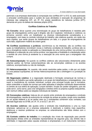 O nosso objetivo é a sua Aprovação

patronais e as empresas destinadas à composição dos conflitos (611 e 513, b); está autorizado
a arrecadar contribuições para o custeio de suas atividades e execução de programas de
interesse das categorias (CF, art. 8º, IV); presta assistência de natureza jurídica (477);
demanda em juízo na defesa de interesse próprio (872).

                           Conflitos Coletivos do Trabalho

18) Conceito: dá-se quando uma reivindicação do grupo de trabalhadores é resistida pelo
grupo de empregadores contra qual é dirigida; são de 2 espécies: individuais e coletivos; os
primeiros ocorrem entre um trabalhador ou diversos individualmente considerados e o
empregador, com base no contrato individual do trabalho; são coletivos quando, em razão dos
seus sujeitos, que serão grupos de trabalhadores um lado, e o grupo de empregadores de
outro lado, objetivarem matéria de ordem geral.

19) Conflitos econômicos e jurídicos: econômicos ou de interesse, são os conflitos nos
quais os trabalhadores reivindicam novas e melhores condições de trabalho; jurídicos são os
que a divergência reside na aplicação ou interpretação de uma norma jurídica; nos primeiros a
finalidade é a obtenção de uma norma jurídica; nos segundos a finalidade é a declaração sobre
o sentido de uma norma já existente ou a execução de uma norma que o empregador não
cumpre.

20) Autocomposição: há quando os conflitos coletivos são solucionados diretamente pelas
próprias partes; as formas autocompositivas são as convenções coletivas e os acordos
coletivos, acompanhados ou não de mediação.

21) Heterocomposição: há, quando, não sendo resolvidos pelas partes, o são por um órgão
ou uma pessoa suprapartes; as formas heterocompositivas são a arbitragem e a jurisdição do
Estado.

22) Negociação coletiva: é a negociação destinada à formação consensual de normas e
condições de trabalho que serão aplicadas a um grupo de trabalhadores e empregadores; visa
suprir a insuficiência do contrato individual; cumpre uma principal função que é normativa,
assim entendida a criação de normas que seão aplicadas à relações individuais desenvolvidas
no âmbito de sua esfera de aplicação; cumpre também, função de caráter obrigatório, pois ela
pode servir, como serve, para criar obrigações e direitos entre os próprios sujeitos estipulantes,
sem nenhum reflexo sobre as relações individuais de trabalho.

23) Convenções coletivas: trata-se de um acordo entre sindicato de empregados e sindicato
de empregadores; resulta da autonomia da vontade de ambas as partes; surge como resultado
de um ajuste bilateral e só se perfaz caso os 2 contratantes combinem suas vontades; sua
previsão legal esta na CF/88, art. 8º, VI, e na CLT, art. 611.

24) Acordos coletivos: são ajustes entre o sindicato dos trabalhadores e uma ou mais
empresas; aplicam-se só a empresa estipulante; é destinado a matéria mais específica;
destina-se a resolver problemas na empresa; os entendimentos são feitos diretos com o
empregador.

25) Contrato coletivo de trabalho: é a ampliação dos níveis de negociação para permitir
estipulações diretas entre as entidades representativas de segundo grau; seu âmbito não é
delimitado; é negociado pelas cúpulas sindicais e empresariais; é um instrumento normativo
 