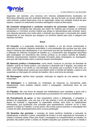 O nosso objetivo é a sua Aprovação

negociado; por exemplo, uma empresa com diversos estabelecimentos localizados em
Municípios diferentes que têm sindicatos diferentes, não terá de fazer um acordo coletivo com
cada sindicato; poderá desenvolver uma só negociação, direta com entidade sindical de grau
superior, visando um instrumento normativo abrangente a todos os Municípios.

26) Conteúdo obrigacional e conteúdo normativo da convenção coletiva: o conteúdo
obrigacional é constituído das cláusulas que tratam de matérias que envolvam os sindicatos
pactuantes e o normativo envolve matéria que atinge os representados pelo sindicato; assim,
uma cláusula prevendo uma multa sobre o sindicato que descumprir a convenção tem caráter
obrigacional; já uma cláusula que assegura um aumento salarial para toda a categoria tem
natureza normativa.

                                       Greve

27) Conceito: é a suspensão temporária do trabalho; é um ato formal condicionado à
aprovação do sindicato mediante assembléia; é uma paralisação dos serviços que tem como
causa o interesse dos trabalhadores; é um movimento que tem por finalidade a reivindicação e
a obtenção de melhores condições de trabalho ou o cumprimento das obrigações assumidas
pelo empregador em decorrência das normas jurídicas ou do próprio contrato de trabalho,
definidas expressamente mediante indicação formulada pelos empregados ao empregador,
para que não haja dúvidas sobre a natureza dessas reivindicações.

28) Natureza jurídica e fundamentos: como direito, funda-se no princípio da liberdade de
trabalho; quanto ao direito positivo, sua natureza é apreciada sob 2 ângulos, nos países em
que é autorizada, é um direito ou uma liberdade; nos países que a proíbem; é tida como um
delito, uma infração penal; quanto aos seus efeitos sobre o contrato de trabalho, a greve é uma
suspensão ou interrupção do contrato de trabalho, não é uma forma de extinção.

29) Boicotagem: significa fazer oposição, obstrução ao negócio de uma pessoa, falta de
cooperação.

30) Sabotagem: é a destruição ou inutilização de máquinas ou mercadorias pelos
trabalhadores, como protesto violento contra o empregador, danificando bens da sua
propriedade.

31) Piquetes: são uma forma de pressão dos trabalhadores para completar a greve sob a
forma de tentativa de dissuadir os recalcitrantes que persistirem em continuas trabalhando.

32) Procedimento da greve: a) fase preparatória: prévia a deflagração; é obrigatória a
tentativa de negociação, uma vez que a lei não autoriza o início da paralisação a não ser
depois de frustrada a negociação; b) assembléia sindical: será entre os trabalhadores
interessados, que constituirão uma comissão para representá-los, inclusive, se for o caso,
perante à Justiça do Trabalho; c) aviso prévio: não é lícita a greve-surpresa; o empregadpr tem
o direito de saber antecipadamente sobre a futura paralisação.

33) Garantias dos grevistas: o emprego de meios pacíficos tendentes a persuadir os
trabalhadores a aderirem à greve; arrecadaçã de fundos e a livre negociaçã do movimento; é
vedado à empresa adotar meios para forçar o empregado ao comparecimento ao trabalho; os
grevistas não podem proibir o acesso ao trabalho daqueles que quiserem fazê-lo; é vedada a
 