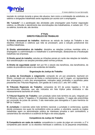 O nosso objetivo é a sua Aprovação

rescisão do contrato durante a greve não abusiva, bem como a contratação de substitutos; os
salários e obrigações trabalhistas serào regulados por acordo com o empregador.

34) “Locaute”: é a paralisação das atividades pelo empregador para frustrar negociação
coletiva, ou dificultar o atendimento das reivindicações dos trabalhadores, é vedado (art. 17) e
os salários, durante ele, são devidos.


                                    4ª Parte
                       DIREITO PÚBLICO DO TRABALHO

1) Direito processual do trabalho: destina-se ao estudo da Justiça do Trabalho e dos
dissídios individuais e coletivos que nela se processam, para a solução jurisdicional dos
conflitos trabalhistas.

2) Direito administrativo do trabalho: disciplina as relações jurídicas mantidas entre o
empregador e a administração e o trabalhador e a administração, destacando-se a fiscalização
trabalhista nas empresas.

3) Direito penal do trabalho: estudas as infrações penais em razão das relações de trabalho,
sua caracterização e as sanções previstas pelas normas jurídicas.

4) Direito de seguridade social: tem por fim o estudo dos benefícios, dos beneficiários, do
custeio da previdência social e dos acidentes de trabalho.

                          Organização da Justiça do Trabalho

5) Juntas de Conciliação e Julgamento: composto de um juiz presidente, bacharel em
Direito, nomeado por concurso de títulos e conhecimentos e por 2 vogais, um representante
dos empregados e outro dos empregadores, indicados pelos sindicatos e escolhidos pelos
presidentes dos Tribunais Regionais, com gestão de 3 anos (CLT, arts. 647 a 666).

6) Tribunais Regionais do Trabalho: compostos de 2/3 de juízes togados e 1/3 de
representantes classistas, que são indicados em lista tríplice pelos sindicatos e não
necessariamente bacharéis em direito.

7) Tribunal Superior do Trabalho: com jurisdição sobre todo território do país, integrado por
27 Ministros, sendo 17 togados e 10 classistas; dentre os togados, 11 vagas são preenchidas
por promoção de juízes de carreira, 3 são reservadas para advogados e 3 para membros do
MP do Trabalho.

8) Jurisdição: é exercida sobre todo território nacional; a jurisdição é contenciosa, quando
decide processos nos quais há contraditório entre as partes, e voluntária, quando os órgãos
trabalhistas agem na administração pública de interesses privados e sem contraditório; a
característica da voluntária é a ausência de litígio e de coisa julgada.

                          Competência da Justiça do Trabalho

9) Competência em razão da matéria: competência é o poder de julgar em concreto; a JT é
competente para decidir: a) os dissídios individuais e coletivos; b) as pequenas empreitadas,
 
