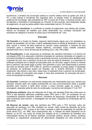 O nosso objetivo é a sua Aprovação

econômicos, a tentativa de convenção coletiva ou acordo coletivo entre as partes (art. 616, §
4º); a fase judicial é constituída dos seguintes atos: a) petição inicial; b) designação de
audiência de conciliação pelo presidente do TRT no prazo de 10 dias; c) havendo acordo, será
formalizado e submetido à homologação do Tribunal; d) não havendo, será designada sessão
de julgamento, na qual as partes podem fazer sustentação oral em 10 minutos.

18) Sentenças normativas: é a proferida na sessão de julgamento; seus efeitos são amplos,
fixando as condições de trabalho que serão observadas nos contratos individuais das
empresas da categoria e durante um prazo que é normalmente de 1 ano.

                                      Execução

19) Conceito: é a função do Estado, seguindo determinadas regras que a lei estabelece no
sentido de possibilitar, de um lado, o pleno restabelecimento do direito já declarado e, de outro
lado, causar o mínimo de dano possível ao vencido, nessa reposição; o conjunto de atos
cumpridos para a consecução desses objetivos, vinculados numa unidade complexa
procedimental, tem o nome de execuçã de sentença (CLT, arts. 876 a 892).

20) Procedimento: a) são exequíveis as sentenças dos dissídios individuais e os termos de
conciliação (876); b) a execução é definitiva (baseada em sentença transitada em julgado) ou
provisória (fundada em sentença contra a qual pende recurso); a provisória deve paralisar após
a garantia do juízo com a penhora; far-se-á por meio de carta de sentença; c) a execução da
sentença começará com a citação do executado para, em 48 horas, pagar a dívida ou nomear
bens à penhora; não sendo paga a dívida, nem garantido o juízo, será determinada a penhora
dos bens do devedor (arts. 878 e 880) d) penhora e avaliação; e) praça (leilão); f) liquidação
da sentença: as sentenças podem ser ilíquidas, isto é, embora afirmando o direito do
reclamante, não indicam o seu valor; nesse caso, é necessário fixar o quantum da condenação,
antes da citação do executado para pagar; a essa fase preambular da execução dar-se-á o
nome de liquidação da sentença.
                                      Recursos

21) Conceito: constituem um instrumento assegurado aos interessados para que, sempre que
vencidos, possam pedir aos órgãos jurisdicionais um novo pronunciamento sobre a questão
decidida; para recorrer a parte deve cumprir o prazo recursal, pagar as custas e, se
empregador, depositar parte do valor da condenação, nos termos da instrução nº 3 do TST.

22) Recurso ordinário: deve ser interposto em 8 dias, das decisões finais das juntas para os
TRTs e das decisões definitivas proferidas pelos TRTs para o TST, em processos de suc
competência originária (dissídios coletivos, mandados de segurança, impugnação de vogais,
ação rescisória); para recorrer, o empregador tem de fazer o depósito da condenação até um
certo limite.

23) Recurso de revista: cabe das decisões dos TRTs para o TST (turmas), salvo em
execução de sentença; nos TRs, divididos em turmas ,cabe revista da descisão da turma
diretamente para o TST; o prazo é de 8 dias, contados a partir da publicação do acórdão no
jornal oficial (CLT, art. 896); seus pressupostos são: a violação de literal dispositivo de lei
federal, ou da CF, nos casos de revista por violação da lei; a existência de acórdãos com
interpretação diversa de lei federal, estadual, convenção coletiva, acordo coletivo, sentença
normativa ou regulamento empresarial de observância obrigatória em área territorial que
 