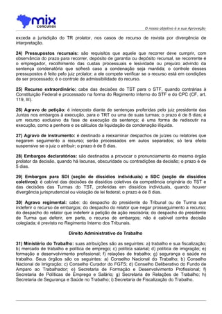 O nosso objetivo é a sua Aprovação

exceda a jurisdição do TR prolator, nos casos de recurso de revista por divergência de
interpretação.

24) Pressupostos recursais: são requisitos que aquele que recorrer deve cumprir, com
observância do prazo para recorrer, depósito de garantia ou depósito recursal, se recorrente é
o empregador, recolhimento das custas processuais e lesividade ou prejuízo advindo da
sentença condenatória que sofrerá caso a condenação seja mantida; o controle desses
pressupostos é feito pelo juiz prolator; a ele compete verificar se o recurso está em condições
de ser processado; é o controle de admissibilidade do recurso.

25) Recurso extraordinário: cabe das decisões do TST para o STF, quando contrárias à
Constituição Federal e processado na forma do Regimento Interno do STF e do CPC (CF, art.
119, III).

26) Agravo de petição: é interposto diante de sentenças proferidas pelo juiz presidente das
Juntas nos embargos à execução, para o TRT ou uma de suas turmas; o prazo é de 8 dias; é
um recurso exclusivo da fase de execução da sentença; é uma forma de rediscutir na
execução, como a penhora e os cálculos da liquidação da condenação ilíquida.

27) Agravo de instrumento: é destinado a reexaminar despachos de juízes ou relatores que
negarem seguimento a recurso; serão processados em autos separados; só tera efeito
suspensivo se o juiz o atribuir; o prazo é de 8 dias.

28) Embargos declaratórios: são destinados a provocar o pronunciamento do mesmo órgão
prolator da decisão, quando há lacunas, obscuridade ou contradições da decisão; o prazo é de
5 dias.

29) Embargos para SDI (seção de dissídios individuais) e SDC (seção de dissídios
coletivos): é cabível das decisões de dissídios coletivos da competência originária do TST e
das decisões das Turmas do TST, proferidas em dissídios individuais, quando houver
divergência jurisprudencial ou violação de lei federal; o prazo é de 8 dias.

30) Agravo regimental: cabe: do despacho do presidente do Tribunal ou de Turma que
indeferir o recurso de embargos; do despacho do relator que negar prosseguimento a recurso;
do despacho do relator que indeferir a petição de ação rescisória; do despacho do presidente
de Turma que deferir, em parte, o recurso de embargos; não é cabível contra decisão
colegiada; é previsto no Regimento Interno dos Tribunais.

                          Direito Administrativo do Trabalho

31) Ministério do Trabalho: suas atribuições são as seguintes: a) trabalho e sua fiscalização;
b) mercado de trabalho e política de emprego; c) política salarial; d) política de imigração; e)
formação e desenvolvimento profissional; f) relações de trabalho; g) segurança e saúde no
trabalho. Seus órgãos são os seguintes: a) Conselho Nacional do Trabalho; b) Conselho
Nacional de Imigração; c) Conselho Curador do FGTS; d) Conselho Deliberativo do Fundo de
Amparo ao Trabalhador; e) Secretaria de Formação e Desenvolvimento Profissional; f)
Secretaria de Políticas de Emprego e Salário; g) Secretaria de Relações de Trabalho; h)
Secretaria de Segurança e Saúde no Trabalho; i) Secretaria de Fiscalização do Trabalho.
 