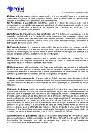 O nosso objetivo é a sua Aprovação

48) Seguro Social: não tem natureza contratual, pois é imposto pelo Estado aos particulares,
como meio obrigatório de uma poupança coletiva; recai somente sobre as necessidades
pessoais e não cobre riscos pertinentes aos bens materiais.
49) Assistência e previdência: assistência social é o dever de solidariedade; não é
contraprestativa; o assistido não paga pela assistência; direito de previdência social é o ramo
do direito que disciplina a estrutura das organizações, o custeio, os benefícios o os
beneficiários do sistema previdenciário.

50) Sistemas de financiamento dos benefícios: são 2, o sistema de capitalização e o de
repartição; capitalização é a formação de capital financiador das prestações futuras; tem
origem nos critérios que são observados nos seguros privados; repartição é a distribuição
imediata dos recursos captados, o que é feito a curto prazo, sem capitalização, evitando-se a
depreciação do capital que se forma.

51) Plano de Custeio: é o programa orçamentário das arrecadações dos recursos que vão
financiar os sistemas e que tem um aspecto macro, que envolve problemas sobre renda
nacional e redistribuição; no aspecto micro, o plano consiste na definição das pessoas que
estarão obrigadas a efetuar o recolhimento de contribuições.

52) Sistemas de custeio: compreendem o estudo das bases de contribuições, dos
recolhimentos, dos obrigados ao custeio e dos tipos de custeio a cargo de cada pessoa; a
seguridade deve ser financiada por toda a sociedade.

53) Contingências: são as situações que devem ser protegidas, as mais comuns a alteração
da saúde de uma pessoa, a incapacidade para o trabalho, a velhice, o desemprego, as
necessidades familiares e, dentre estas, a morte, protegendo-se os dependentes; os tipos de
benefícios guardam correspondência com as contingências protegidas.

54) Seguridade complementar: é a permissão do Estado para que, além do sistema oficial,
coexistam sistemas confiados à iniciativa privada; funda-se na constatação de que o Estado
não tem condições de prover às necessidades de toda a população ou provê-las de modo
adequado.

55) Custeio do Sistema: custeio é o estudo e a definição legal do financiamento do sistema de
previdência e assistência social, das pessoas que devem pagá-lo, dos critérios que devem ser
adotados para a captação dos recursos e dos respectivos valores correspondentes aos
diversos pagamentos; a CF/88 deixa bem claro os 3 princípios informadores de sua estrutura:
a) universalidade de cobertura, significando que todos devem contribuir; b) a equanimidade na
forma de participação no custeio, regra de justiça social cuja finalidade é distribuir os ônus
adequadamente, de modo que maior participação deve ser exigida daqueles que estão em
condições de pagar mais; c) a diversidade da base de financiamento, forma de ampliar os
critérios adotados para a obtenção dos recursos, não os limitando a uma única forma de
obtenção. O financiamento da seguridade social resulta das receitas provenientes da União, da
contribuições sociais e de outras fontes (Leis, 8.221/91, 8.444/92 e 9.032/95).

56) Beneficiários da previdência social: são segurados obrigatórios da Previdência Social,
as pessoas físicas que estão enumeradas no art. 11 da Lei 8.213/91 e no Decreto 611/92); os
dependentes do segurado, que são as pessoas que, segundo a lei, vinculam-se
economicamente a ele, estão enumerados no art. 16.
 