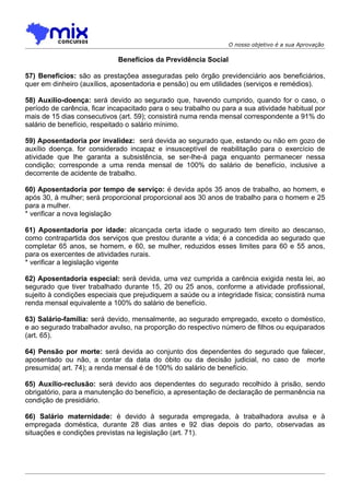 O nosso objetivo é a sua Aprovação

                             Benefícios da Previdência Social

57) Benefícios: são as prestaçõea asseguradas pelo órgão previdenciário aos beneficiários,
quer em dinheiro (auxílios, aposentadoria e pensão) ou em utilidades (serviços e remédios).

58) Auxilio-doença: será devido ao segurado que, havendo cumprido, quando for o caso, o
período de carência, ficar incapacitado para o seu trabalho ou para a sua atividade habitual por
mais de 15 dias consecutivos (art. 59); consistirá numa renda mensal correspondente a 91% do
salário de benefício, respeitado o salário mínimo.

59) Aposentadoria por invalidez: será devida ao segurado que, estando ou não em gozo de
auxílio doença. for considerado incapaz e insusceptível de reabilitação para o exercício de
atividade que lhe garanta a subsistência, se ser-lhe-á paga enquanto permanecer nessa
condição; corresponde a uma renda mensal de 100% do salário de benefício, inclusive a
decorrente de acidente de trabalho.

60) Aposentadoria por tempo de serviço: é devida após 35 anos de trabalho, ao homem, e
após 30, à mulher; será proporcional proporcional aos 30 anos de trabalho para o homem e 25
para a mulher.
* verificar a nova legislação

61) Aposentadoria por idade: alcançada certa idade o segurado tem direito ao descanso,
como contrapartida dos serviços que prestou durante a vida; é a concedida ao segurado que
completar 65 anos, se homem, e 60, se mulher, reduzidos esses limites para 60 e 55 anos,
para os exercentes de atividades rurais.
* verificar a legislação vigente

62) Aposentadoria especial: será devida, uma vez cumprida a carência exigida nesta lei, ao
segurado que tiver trabalhado durante 15, 20 ou 25 anos, conforme a atividade profissional,
sujeito à condições especiais que prejudiquem a saúde ou a integridade física; consistirá numa
renda mensal equivalente a 100% do salário de benefício.

63) Salário-família: será devido, mensalmente, ao segurado empregado, exceto o doméstico,
e ao segurado trabalhador avulso, na proporção do respectivo número de filhos ou equiparados
(art. 65).

64) Pensão por morte: será devida ao conjunto dos dependentes do segurado que falecer,
aposentado ou não, a contar da data do óbito ou da decisão judicial, no caso de morte
presumida( art. 74); a renda mensal é de 100% do salário de benefício.

65) Auxílio-reclusão: será devido aos dependentes do segurado recolhido à prisão, sendo
obrigatório, para a manutenção do benefício, a apresentação de declaração de permanência na
condição de presidiário.

66) Salário maternidade: é devido à segurada empregada, à trabalhadora avulsa e à
empregada doméstica, durante 28 dias antes e 92 dias depois do parto, observadas as
situações e condições previstas na legislação (art. 71).
 