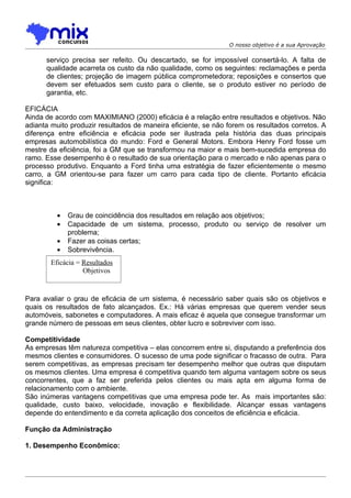 O nosso objetivo é a sua Aprovação

      serviço precisa ser refeito. Ou descartado, se for impossível consertá-lo. A falta de
      qualidade acarreta os custo da não qualidade, como os seguintes: reclamações e perda
      de clientes; projeção de imagem pública comprometedora; reposições e consertos que
      devem ser efetuados sem custo para o cliente, se o produto estiver no período de
      garantia, etc.

EFICÁCIA
Ainda de acordo com MAXIMIANO (2000) eficácia é a relação entre resultados e objetivos. Não
adianta muito produzir resultados de maneira eficiente, se não forem os resultados corretos. A
diferença entre eficiência e eficácia pode ser ilustrada pela história das duas principais
empresas automobilística do mundo: Ford e General Motors. Embora Henry Ford fosse um
mestre da eficiência, foi a GM que se transformou na maior e mais bem-sucedida empresa do
ramo. Esse desempenho é o resultado de sua orientação para o mercado e não apenas para o
processo produtivo. Enquanto a Ford tinha uma estratégia de fazer eficientemente o mesmo
carro, a GM orientou-se para fazer um carro para cada tipo de cliente. Portanto eficácia
significa:



          •   Grau de coincidência dos resultados em relação aos objetivos;
          •   Capacidade de um sistema, processo, produto ou serviço de resolver um
              problema;
          •   Fazer as coisas certas;
          •   Sobrevivência.
        Eficácia = Resultados
                   Objetivos


Para avaliar o grau de eficácia de um sistema, é necessário saber quais são os objetivos e
quais os resultados de fato alcançados. Ex.: Há várias empresas que querem vender seus
automóveis, sabonetes e computadores. A mais eficaz é aquela que consegue transformar um
grande número de pessoas em seus clientes, obter lucro e sobreviver com isso.

Competitividade
As empresas têm natureza competitiva – elas concorrem entre si, disputando a preferência dos
mesmos clientes e consumidores. O sucesso de uma pode significar o fracasso de outra. Para
serem competitivas, as empresas precisam ter desempenho melhor que outras que disputam
os mesmos clientes. Uma empresa é competitiva quando tem alguma vantagem sobre os seus
concorrentes, que a faz ser preferida pelos clientes ou mais apta em alguma forma de
relacionamento com o ambiente.
São inúmeras vantagens competitivas que uma empresa pode ter. As mais importantes são:
qualidade, custo baixo, velocidade, inovação e flexibilidade. Alcançar essas vantagens
depende do entendimento e da correta aplicação dos conceitos de eficiência e eficácia.

Função da Administração

1. Desempenho Econômico:
 