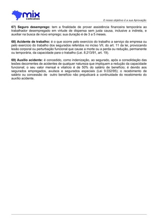 O nosso objetivo é a sua Aprovação

67) Seguro desemprego: tem a finalidade de prover assistência financeira temporária ao
trabalhador desempregado em virtude de dispensa sem justa causa, inclusive a indireta, e
auxiliar na busca de novo emprego; sua duração é de 3 a 5 meses.

68) Acidente de trabalho: é o que ocorre pelo exercício do trabalho a serviço da empresa ou
pelo exercício do trabalho dos segurados referidos no inciso VII, do art. 11 da lei, provocando
lesão corporal ou perturbação funcional que cause a morte ou a perda ou redução, permanente
ou temporária, da capacidade para o trabalho (Lei. 8.213/91, art. 19).

69) Auxílio acidente: é concedido, como indenização, ao segurado, após a consolidação das
lesões decorrentes de acidentes de qualquer natureza que impliquem a redução da capacidade
funcional; o seu valor mensal e vitalício é de 50% do salário de benefício; é devido aos
segurados empregados, avulsos e segurados especiais (Lei 9.032/95); o recebimento de
salário ou concessão de outro benefício não prejudicará a continuidade do recebimento do
auxílio acidente.
 