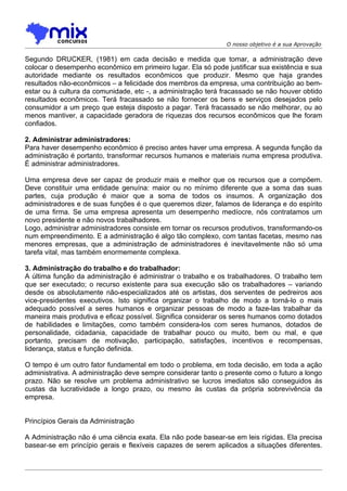 O nosso objetivo é a sua Aprovação

Segundo DRUCKER, (1981) em cada decisão e medida que tomar, a administração deve
colocar o desempenho econômico em primeiro lugar. Ela só pode justificar sua existência e sua
autoridade mediante os resultados econômicos que produzir. Mesmo que haja grandes
resultados não-econômicos – a felicidade dos membros da empresa, uma contribuição ao bem-
estar ou à cultura da comunidade, etc -, a administração terá fracassado se não houver obtido
resultados econômicos. Terá fracassado se não fornecer os bens e serviços desejados pelo
consumidor a um preço que esteja disposto a pagar. Terá fracassado se não melhorar, ou ao
menos mantiver, a capacidade geradora de riquezas dos recursos econômicos que lhe foram
confiados.

2. Administrar administradores:
Para haver desempenho econômico é preciso antes haver uma empresa. A segunda função da
administração é portanto, transformar recursos humanos e materiais numa empresa produtiva.
É administrar administradores.

Uma empresa deve ser capaz de produzir mais e melhor que os recursos que a compõem.
Deve constituir uma entidade genuína: maior ou no mínimo diferente que a soma das suas
partes, cuja produção é maior que a soma de todos os insumos. A organização dos
administradores e de suas funções é o que queremos dizer, falamos de liderança e do espírito
de uma firma. Se uma empresa apresenta um desempenho medíocre, nós contratamos um
novo presidente e não novos trabalhadores.
Logo, administrar administradores consiste em tornar os recursos produtivos, transformando-os
num empreendimento. E a administração é algo tão complexo, com tantas facetas, mesmo nas
menores empresas, que a administração de administradores é inevitavelmente não só uma
tarefa vital, mas também enormemente complexa.

3. Administração do trabalho e do trabalhador:
A última função da administração é administrar o trabalho e os trabalhadores. O trabalho tem
que ser executado; o recurso existente para sua execução são os trabalhadores – variando
desde os absolutamente não-especializados até os artistas, dos serventes de pedreiros aos
vice-presidentes executivos. Isto significa organizar o trabalho de modo a torná-lo o mais
adequado possível a seres humanos e organizar pessoas de modo a faze-las trabalhar da
maneira mais produtiva e eficaz possível. Significa considerar os seres humanos como dotados
de habilidades e limitações, como também considera-los com seres humanos, dotados de
personalidade, cidadania, capacidade de trabalhar pouco ou muito, bem ou mal, e que
portanto, precisam de motivação, participação, satisfações, incentivos e recompensas,
liderança, status e função definida.

O tempo é um outro fator fundamental em todo o problema, em toda decisão, em toda a ação
administrativa. A administração deve sempre considerar tanto o presente como o futuro a longo
prazo. Não se resolve um problema administrativo se lucros imediatos são conseguidos às
custas da lucratividade a longo prazo, ou mesmo às custas da própria sobrevivência da
empresa.


Princípios Gerais da Administração

A Administração não é uma ciência exata. Ela não pode basear-se em leis rígidas. Ela precisa
basear-se em princípio gerais e flexíveis capazes de serem aplicados a situações diferentes.
 