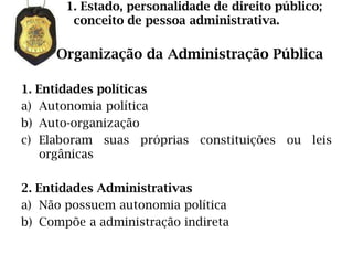 1. Estado, personalidade de direito público;
        conceito de pessoa administrativa.

     Organização da Administração Pública

1. Entidades políticas
a) Autonomia política
b) Auto-organização
c) Elaboram suas próprias constituições ou leis
   orgânicas

2. Entidades Administrativas
a) Não possuem autonomia política
b) Compõe a administração indireta
 