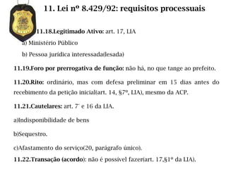 11. Lei nº 8.429/92: requisitos processuais

        11.18.Legitimado Ativo: art. 17, LIA

   a) Ministério Público

   b) Pessoa jurídica interessada(lesada)

11.19.Foro por prerrogativa de função: não há, no que tange ao prefeito.

11.20.Rito: ordinário, mas com defesa preliminar em 15 dias antes do
recebimento da petição inicial(art. 14, §7º, LIA), mesmo da ACP.

11.21.Cautelares: art. 7° e 16 da LIA.

a)Indisponibilidade de bens

b)Sequestro.

c)Afastamento do serviço(20, parágrafo único).

11.22.Transação (acordo): não é possível fazer(art. 17,§1º da LIA).
 