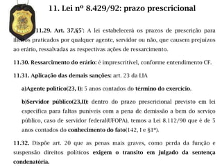 11. Lei nº 8.429/92: prazo prescricional

        11.29. Art. 37,§5°: A lei estabelecerá os prazos de prescrição para
ilícitos praticados por qualquer agente, servidor ou não, que causem prejuízos
ao erário, ressalvadas as respectivas ações de ressarcimento.

11.30. Ressarcimento do erário: é imprescritível, conforme entendimento CF.

11.31. Aplicação das demais sanções: art. 23 da LIA

   a)Agente político(23, I): 5 anos contados do término do exercício.

   b)Servidor público(23,II): dentro do prazo prescricional previsto em lei
   específica para faltas puníveis com a pena de demissão a bem do serviço
   público, caso de servidor federal(UFOPA), temos a Lei 8.112/90 que é de 5
   anos contados do conhecimento do fato(142, I e §1º).

11.32. Dispõe art. 20 que as penas mais graves, como perda da função e
suspensão direitos políticos exigem o transito em julgado da sentença
condenatória.
 