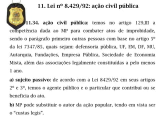 11. Lei nº 8.429/92: ação civil pública


         11.34. ação civil pública: temos no artigo 129,III a
competência dada ao MP para combater atos de improbidade,
sendo o parágrafo primeiro outras pessoas com base no artigo 5º
da lei 7347/85, quais sejam: defensoria pública, UF, EM, DF, MU,
Autarquia, Fundações, Empresa Pública, Sociedade de Economia
Mista, além das associações legalmente constituídas a pelo menos
1 ano.

a) sujeito passivo: de acordo com a Lei 8429/92 em seus artigos
2º e 3º, temos o agente público e o particular que contribui ou se
beneficia do ato.

b) MP pode substituir o autor da ação popular, tendo em vista ser
o “custas legis”.
 