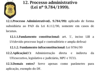 12. Processo administrativo
                (Lei nº 9.784/1999).


12.1.Processo Administrativo(L. 9.784/99): aplicado de forma
subsidiária ao PAD da Lei 8.112/90, somente em casos de
lacunas.

  12.1.1.Fundamento constitucional: art. 5°, inciso LIII a
  LV(devido processo legal e contraditório e ampla defesa)

  12.1.2. Fundamento infraconstitucional: Lei 9784/99

12.2.Aplicação(1°):     Administração     direta   e   indireta    da
  UF(executivo, legislativo e judiciário, MPU e TCU).

12.3.Demais    entes?    Serve   apenas    como    parâmetro      para
aplicação, exemplo do DF.
 