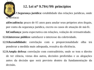 12. Lei nº 9.784/99: princípios

       12.7.Segurança jurídica: estabilidade das relações jurídicas, onde
  se destaca:

  a)Decadência: prazo de 05 anos para anular seus próprios atos ilegais,
  por conta da segurança jurídica, exceto os casos de atuação de má-fé.

  b)Confiança: justa expectativa em relações, vedação de retroatividade.

12.8.Interesse público: satisfazer o interesse da coletividade.

12.9.Razoabilidade:   correlação   com    a   proporcionalidade   olha   irá
  ponderar a medida mais adequada, ressalva da eficiência.

12.9.Ampla defesa: correlação com contraditório, onde se tem o direito
  de ter ciência, vistas dos autos, decisões proferidas e as alegações
  antes da decisão que será previsto dentro da fundamentação da
  decisão.
 