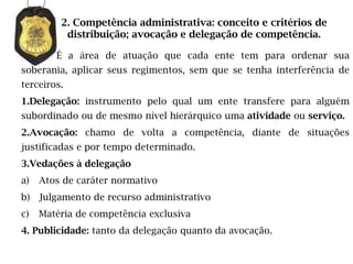 2. Competência administrativa: conceito e critérios de
          distribuição; avocação e delegação de competência.

        É a área de atuação que cada ente tem para ordenar sua
soberania, aplicar seus regimentos, sem que se tenha interferência de
terceiros.
1.Delegação: instrumento pelo qual um ente transfere para alguém
subordinado ou de mesmo nível hierárquico uma atividade ou serviço.
2.Avocação: chamo de volta a competência, diante de situações
justificadas e por tempo determinado.
3.Vedações à delegação
a)   Atos de caráter normativo
b) Julgamento de recurso administrativo
c)   Matéria de competência exclusiva
4. Publicidade: tanto da delegação quanto da avocação.
 