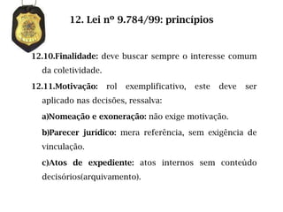 12. Lei nº 9.784/99: princípios


12.10.Finalidade: deve buscar sempre o interesse comum
  da coletividade.

12.11.Motivação:     rol   exemplificativo,   este   deve   ser
  aplicado nas decisões, ressalva:

  a)Nomeação e exoneração: não exige motivação.

  b)Parecer jurídico: mera referência, sem exigência de
  vinculação.

  c)Atos de expediente: atos internos sem conteúdo
  decisórios(arquivamento).
 