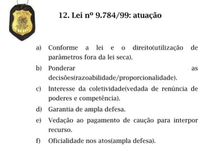 12. Lei nº 9.784/99: atuação



a)   Conforme    a   lei   e   o   direito(utilização   de
     parâmetros fora da lei seca).
b)   Ponderar                                           as
     decisões(razoabilidade/proporcionalidade).
c)   Interesse da coletividade(vedada de renúncia de
     poderes e competência).
d)   Garantia de ampla defesa.
e)   Vedação ao pagamento de caução para interpor
     recurso.
f)   Oficialidade nos atos(ampla defesa).
 