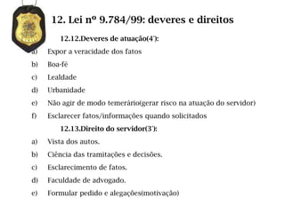 12. Lei nº 9.784/99: deveres e direitos
        12.12.Deveres de atuação(4°):
a)   Expor a veracidade dos fatos
b)   Boa-fé
c)   Lealdade
d)   Urbanidade
e)   Não agir de modo temerário(gerar risco na atuação do servidor)
f)   Esclarecer fatos/informações quando solicitados
        12.13.Direito do servidor(3°):
a)   Vista dos autos.
b)   Ciência das tramitações e decisões.
c)   Esclarecimento de fatos.
d)   Faculdade de advogado.
e)   Formular pedido e alegações(motivação)
 