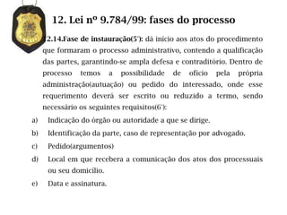 12. Lei nº 9.784/99: fases do processo
     12.14.Fase de instauração(5°): dá início aos atos do procedimento
     que formaram o processo administrativo, contendo a qualificação
     das partes, garantindo-se ampla defesa e contraditório. Dentro de
     processo   temos      a   possibilidade   de   ofício   pela   própria
     administração(autuação) ou pedido do interessado, onde esse
     requerimento deverá ser escrito ou reduzido a termo, sendo
     necessário os seguintes requisitos(6°):
a)    Indicação do órgão ou autoridade a que se dirige.
b)    Identificação da parte, caso de representação por advogado.
c)    Pedido(argumentos)
d)    Local em que recebera a comunicação dos atos dos processuais
      ou seu domicílio.
e)    Data e assinatura.
 
