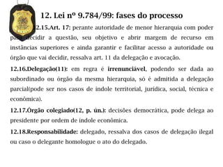 12. Lei nº 9.784/99: fases do processo
        12.15.Art. 17: perante autoridade de menor hierarquia com poder
para decidir a questão, seu objetivo e abrir margem de recurso em
instâncias superiores e ainda garantir e facilitar acesso a autoridade ou
órgão que vai decidir, ressalva art. 11 da delegação e avocação.

12.16.Delegação(11): em regra é irrenunciável, podendo ser dada ao
subordinado ou órgão da mesma hierarquia, só é admitida a delegação
parcial(pode ser nos casos de índole territorial, jurídica, social, técnica e
econômica).

12.17.Órgão colegiado(12, p. ún.): decisões democrática, pode delega ao
presidente por ordem de índole econômica.

12.18.Responsabilidade: delegado, ressalva dos casos de delegação ilegal
ou caso o delegante homologue o ato do delegado.
 