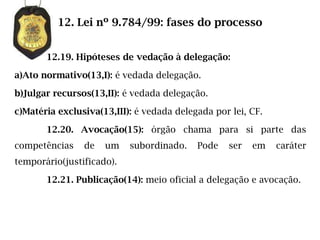 12. Lei nº 9.784/99: fases do processo


       12.19. Hipóteses de vedação à delegação:

a)Ato normativo(13,I): é vedada delegação.

b)Julgar recursos(13,II): é vedada delegação.

c)Matéria exclusiva(13,III): é vedada delegada por lei, CF.

       12.20. Avocação(15): órgão chama para si parte das
competências    de   um    subordinado.    Pode   ser   em    caráter
temporário(justificado).

       12.21. Publicação(14): meio oficial a delegação e avocação.
 