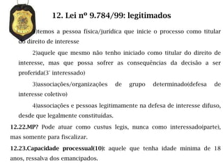 12. Lei nº 9.784/99: legitimados

        1)temos a pessoa física/jurídica que inicie o processo como titular
   do direito de interesse

        2)aquele que mesmo não tenho iniciado como titular do direito de
   interesse, mas que possa sofrer as consequências da decisão a ser
   proferida(3° interessado)

        3)associações/organizações      de   grupo   determinado(defesa   de
   interesse coletivo)

        4)associações e pessoas legitimamente na defesa de interesse difuso,
   desde que legalmente constituídas.

12.22.MP? Pode atuar como custus legis, nunca como interessado(parte),
mas somente para fiscalizar.

12.23.Capacidade processual(10): aquele que tenha idade mínima de 18
anos, ressalva dos emancipados.
 