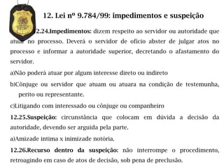 12. Lei nº 9.784/99: impedimentos e suspeição

        12.24.Impedimentos: dizem respeito ao servidor ou autoridade que
atuar no processo. Deverá o servidor de ofício abster de julgar atos no
processo e informar a autoridade superior, decretando o afastamento do
servidor.

a)Não poderá atuar por algum interesse direto ou indireto

b)Cônjuge ou servidor que atuam ou atuara na condição de testemunha,
   perito ou representante.

c)Litigando com interessado ou cônjuge ou companheiro

12.25.Suspeição: circunstância que colocam em dúvida a decisão da
autoridade, devendo ser arguida pela parte.

a)Amizade intima x inimizade notória.

12.26.Recurso dentro da suspeição: não interrompe o procedimento,
retroagindo em caso de atos de decisão, sob pena de preclusão.
 